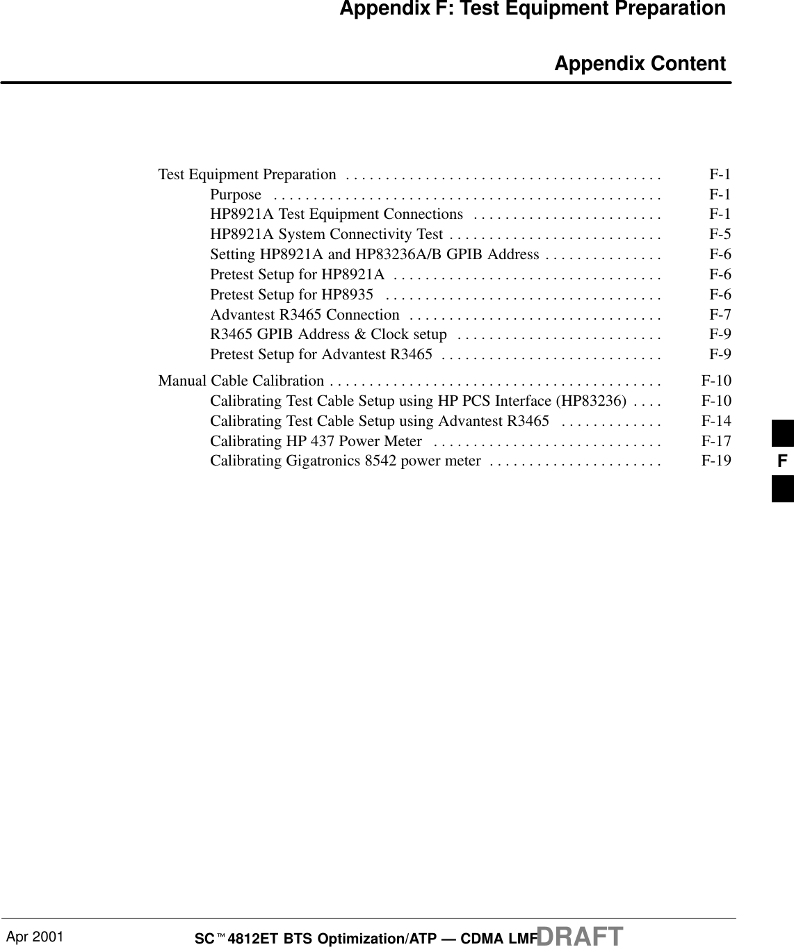 Apr 2001 SCt4812ET BTS Optimization/ATP — CDMA LMFDRAFTAppendix F: Test Equipment Preparation Appendix ContentTest Equipment Preparation F-1. . . . . . . . . . . . . . . . . . . . . . . . . . . . . . . . . . . . . . . . Purpose F-1. . . . . . . . . . . . . . . . . . . . . . . . . . . . . . . . . . . . . . . . . . . . . . . . . HP8921A Test Equipment Connections F-1. . . . . . . . . . . . . . . . . . . . . . . . HP8921A System Connectivity Test F-5. . . . . . . . . . . . . . . . . . . . . . . . . . . Setting HP8921A and HP83236A/B GPIB Address F-6. . . . . . . . . . . . . . . Pretest Setup for HP8921A F-6. . . . . . . . . . . . . . . . . . . . . . . . . . . . . . . . . . Pretest Setup for HP8935 F-6. . . . . . . . . . . . . . . . . . . . . . . . . . . . . . . . . . . Advantest R3465 Connection F-7. . . . . . . . . . . . . . . . . . . . . . . . . . . . . . . . R3465 GPIB Address &amp; Clock setup F-9. . . . . . . . . . . . . . . . . . . . . . . . . . Pretest Setup for Advantest R3465 F-9. . . . . . . . . . . . . . . . . . . . . . . . . . . . Manual Cable Calibration F-10. . . . . . . . . . . . . . . . . . . . . . . . . . . . . . . . . . . . . . . . . . Calibrating Test Cable Setup using HP PCS Interface (HP83236) F-10. . . . Calibrating Test Cable Setup using Advantest R3465 F-14. . . . . . . . . . . . . Calibrating HP 437 Power Meter F-17. . . . . . . . . . . . . . . . . . . . . . . . . . . . . Calibrating Gigatronics 8542 power meter F-19. . . . . . . . . . . . . . . . . . . . . .  F