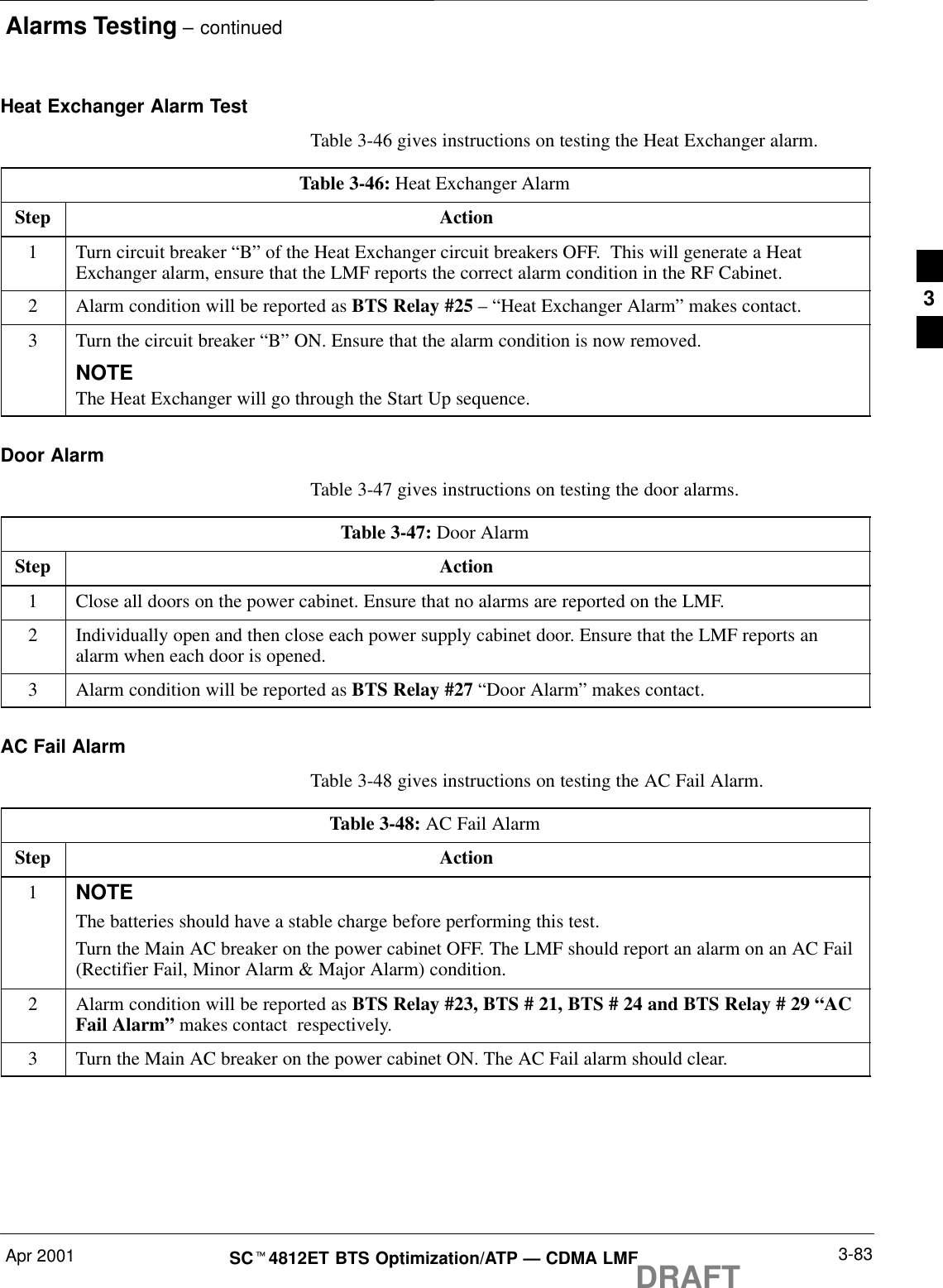 Alarms Testing – continuedApr 2001 3-83SCt4812ET BTS Optimization/ATP — CDMA LMFDRAFTHeat Exchanger Alarm TestTable 3-46 gives instructions on testing the Heat Exchanger alarm.Table 3-46: Heat Exchanger AlarmStep Action1Turn circuit breaker “B” of the Heat Exchanger circuit breakers OFF.  This will generate a HeatExchanger alarm, ensure that the LMF reports the correct alarm condition in the RF Cabinet.2Alarm condition will be reported as BTS Relay #25 – “Heat Exchanger Alarm” makes contact.3Turn the circuit breaker “B” ON. Ensure that the alarm condition is now removed.NOTEThe Heat Exchanger will go through the Start Up sequence.Door AlarmTable 3-47 gives instructions on testing the door alarms.Table 3-47: Door AlarmStep Action1Close all doors on the power cabinet. Ensure that no alarms are reported on the LMF.2Individually open and then close each power supply cabinet door. Ensure that the LMF reports analarm when each door is opened.3Alarm condition will be reported as BTS Relay #27 “Door Alarm” makes contact.AC Fail AlarmTable 3-48 gives instructions on testing the AC Fail Alarm.Table 3-48: AC Fail AlarmStep Action1NOTEThe batteries should have a stable charge before performing this test.Turn the Main AC breaker on the power cabinet OFF. The LMF should report an alarm on an AC Fail(Rectifier Fail, Minor Alarm &amp; Major Alarm) condition.2Alarm condition will be reported as BTS Relay #23, BTS # 21, BTS # 24 and BTS Relay # 29 “ACFail Alarm” makes contact  respectively.3Turn the Main AC breaker on the power cabinet ON. The AC Fail alarm should clear.3