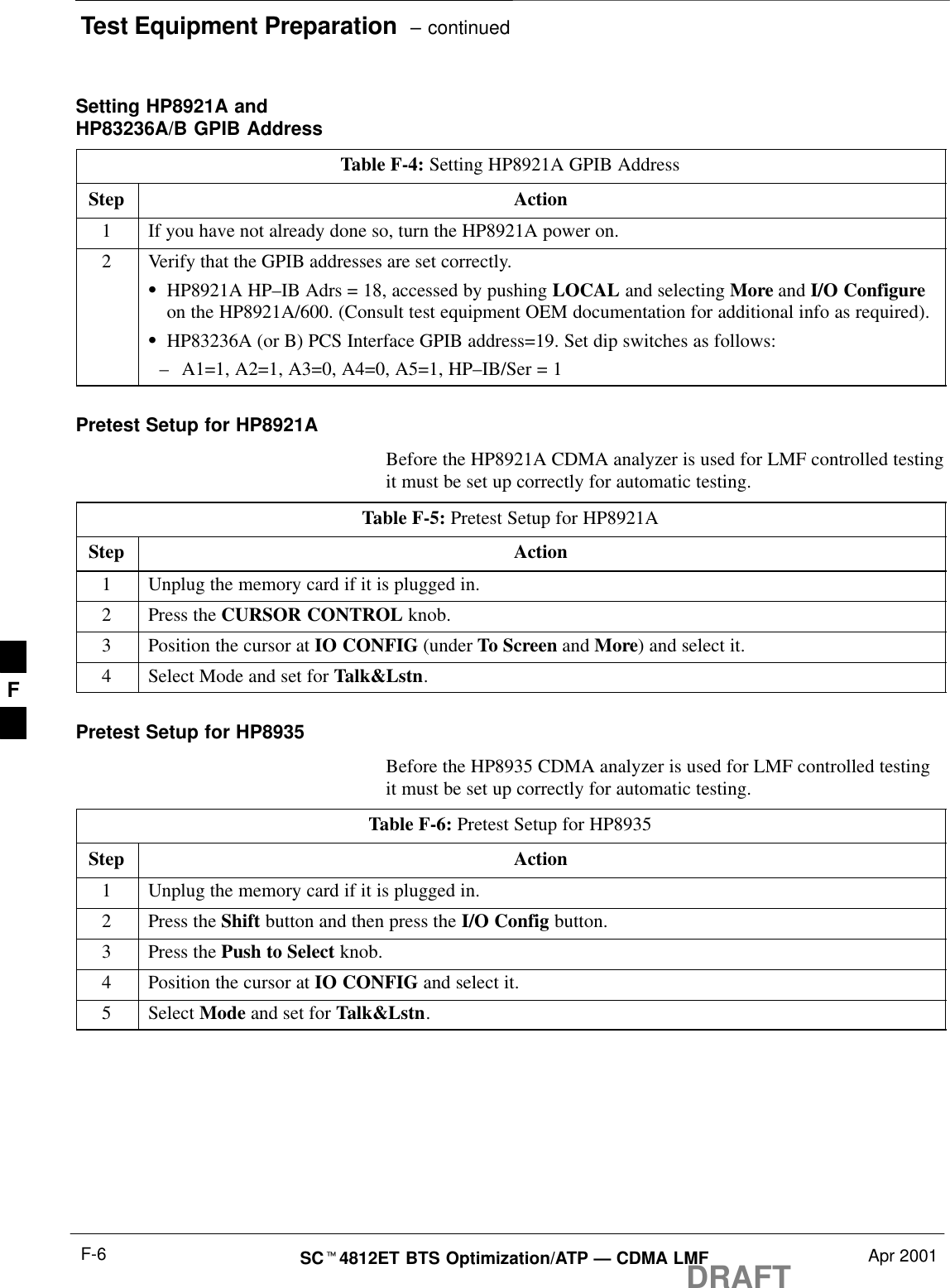 Test Equipment Preparation  – continuedDRAFTSCt4812ET BTS Optimization/ATP — CDMA LMF Apr 2001F-6Setting HP8921A andHP83236A/B GPIB AddressTable F-4: Setting HP8921A GPIB AddressStep Action1If you have not already done so, turn the HP8921A power on.2Verify that the GPIB addresses are set correctly.SHP8921A HP–IB Adrs = 18, accessed by pushing LOCAL and selecting More and I/O Configureon the HP8921A/600. (Consult test equipment OEM documentation for additional info as required).SHP83236A (or B) PCS Interface GPIB address=19. Set dip switches as follows:–A1=1, A2=1, A3=0, A4=0, A5=1, HP–IB/Ser = 1Pretest Setup for HP8921ABefore the HP8921A CDMA analyzer is used for LMF controlled testingit must be set up correctly for automatic testing.Table F-5: Pretest Setup for HP8921AStep Action1Unplug the memory card if it is plugged in.2Press the CURSOR CONTROL knob.3Position the cursor at IO CONFIG (under To Screen and More) and select it.4Select Mode and set for Talk&amp;Lstn.Pretest Setup for HP8935Before the HP8935 CDMA analyzer is used for LMF controlled testingit must be set up correctly for automatic testing.Table F-6: Pretest Setup for HP8935Step Action1Unplug the memory card if it is plugged in.2Press the Shift button and then press the I/O Config button.3Press the Push to Select knob.4Position the cursor at IO CONFIG and select it.5 Select Mode and set for Talk&amp;Lstn.F