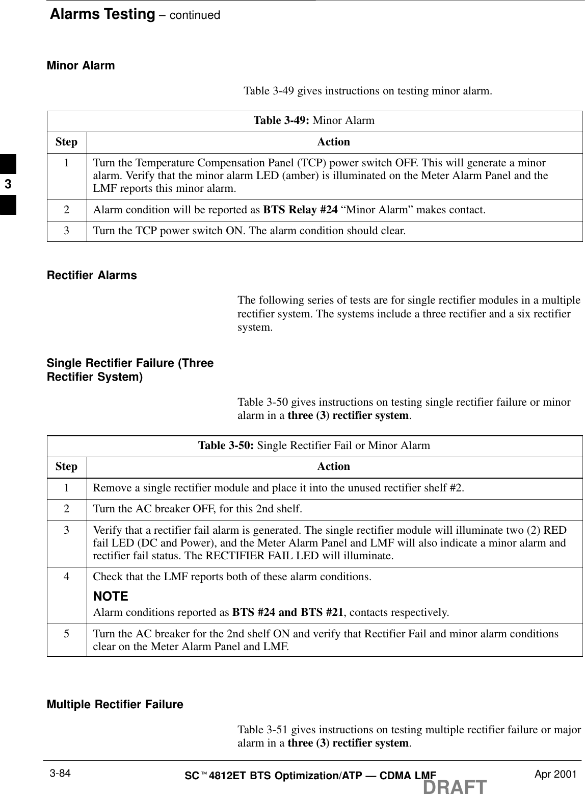 Alarms Testing – continuedDRAFTSCt4812ET BTS Optimization/ATP — CDMA LMF Apr 20013-84Minor Alarm  Table 3-49 gives instructions on testing minor alarm.Table 3-49: Minor AlarmStep Action1Turn the Temperature Compensation Panel (TCP) power switch OFF. This will generate a minoralarm. Verify that the minor alarm LED (amber) is illuminated on the Meter Alarm Panel and theLMF reports this minor alarm.2Alarm condition will be reported as BTS Relay #24 “Minor Alarm” makes contact.3Turn the TCP power switch ON. The alarm condition should clear.Rectifier AlarmsThe following series of tests are for single rectifier modules in a multiplerectifier system. The systems include a three rectifier and a six rectifiersystem.Single Rectifier Failure (ThreeRectifier System)Table 3-50 gives instructions on testing single rectifier failure or minoralarm in a three (3) rectifier system.Table 3-50: Single Rectifier Fail or Minor AlarmStep Action1Remove a single rectifier module and place it into the unused rectifier shelf #2.2Turn the AC breaker OFF, for this 2nd shelf.3Verify that a rectifier fail alarm is generated. The single rectifier module will illuminate two (2) REDfail LED (DC and Power), and the Meter Alarm Panel and LMF will also indicate a minor alarm andrectifier fail status. The RECTIFIER FAIL LED will illuminate.4Check that the LMF reports both of these alarm conditions.NOTEAlarm conditions reported as BTS #24 and BTS #21, contacts respectively.5Turn the AC breaker for the 2nd shelf ON and verify that Rectifier Fail and minor alarm conditionsclear on the Meter Alarm Panel and LMF. Multiple Rectifier FailureTable 3-51 gives instructions on testing multiple rectifier failure or majoralarm in a three (3) rectifier system.3