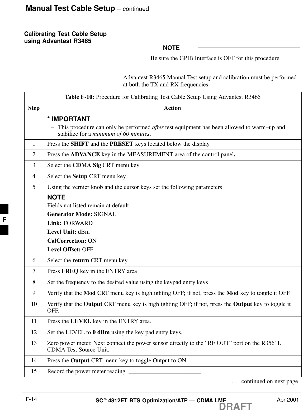 Manual Test Cable Setup – continuedDRAFTSCt4812ET BTS Optimization/ATP — CDMA LMF Apr 2001F-14Calibrating Test Cable Setupusing Advantest R3465Be sure the GPIB Interface is OFF for this procedure.NOTEAdvantest R3465 Manual Test setup and calibration must be performedat both the TX and RX frequencies.Table F-10: Procedure for Calibrating Test Cable Setup Using Advantest R3465Step Action* IMPORTANT–This procedure can only be performed after test equipment has been allowed to warm–up andstabilize for a minimum of 60 minutes.1Press the SHIFT and the PRESET keys located below the display2Press the ADVANCE key in the MEASUREMENT area of the control panel.3Select the CDMA Sig CRT menu key4Select the Setup CRT menu key5Using the vernier knob and the cursor keys set the following parametersNOTEFields not listed remain at defaultGenerator Mode: SIGNALLink: FORWARDLevel Unit: dBmCalCorrection: ONLevel Offset: OFF6Select the return CRT menu key7 Press FREQ key in the ENTRY area8Set the frequency to the desired value using the keypad entry keys9Verify that the Mod CRT menu key is highlighting OFF; if not, press the Mod key to toggle it OFF.10 Verify that the Output CRT menu key is highlighting OFF; if not, press the Output key to toggle itOFF.11 Press the LEVEL key in the ENTRY area.12 Set the LEVEL to 0 dBm using the key pad entry keys.13 Zero power meter. Next connect the power sensor directly to the “RF OUT” port on the R3561LCDMA Test Source Unit.14 Press the Output CRT menu key to toggle Output to ON.15 Record the power meter reading  ________________________. . . continued on next pageF