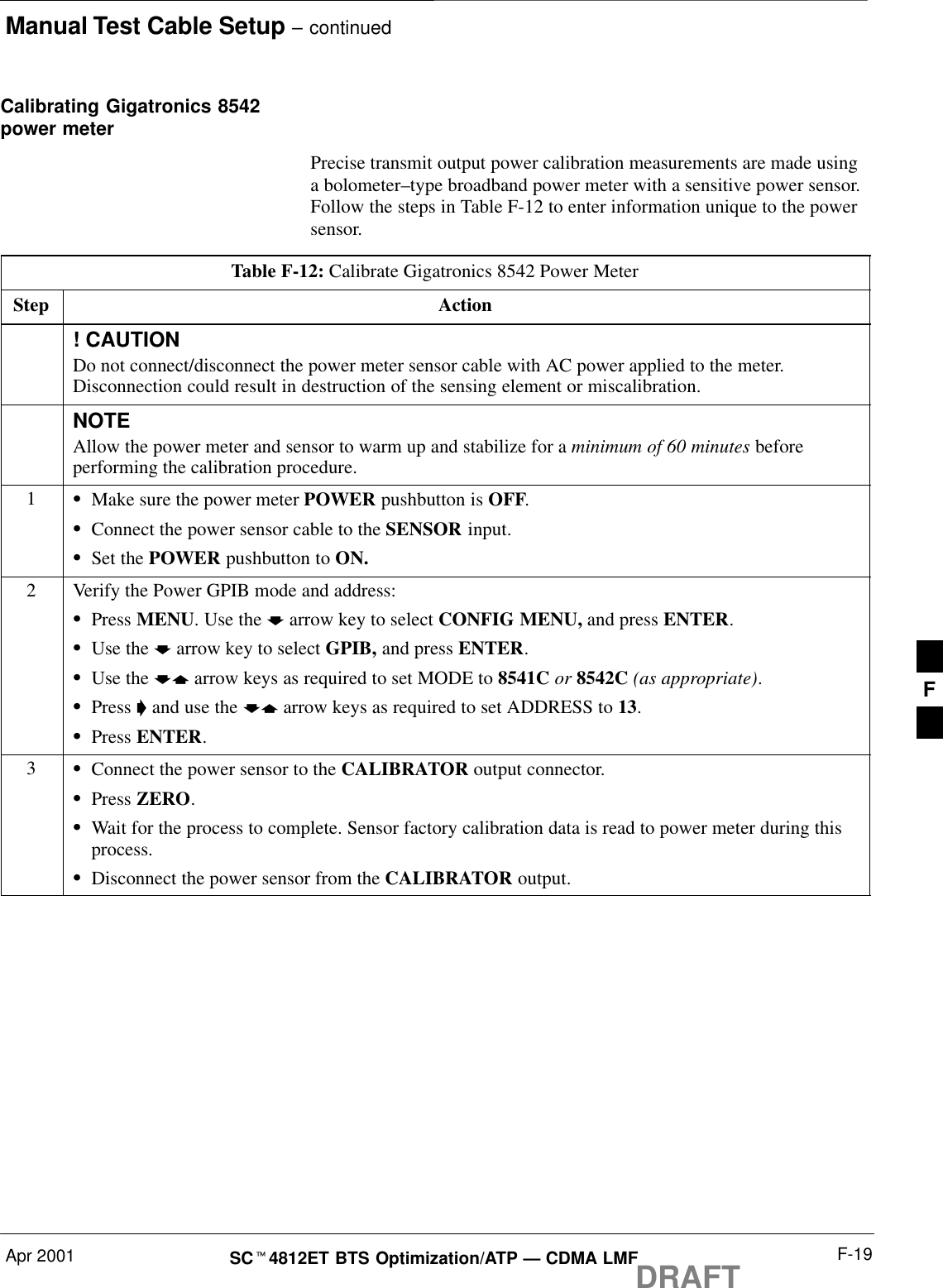 Manual Test Cable Setup – continuedApr 2001 F-19SCt4812ET BTS Optimization/ATP — CDMA LMFDRAFTCalibrating Gigatronics 8542power meterPrecise transmit output power calibration measurements are made usinga bolometer–type broadband power meter with a sensitive power sensor.Follow the steps in Table F-12 to enter information unique to the powersensor.Table F-12: Calibrate Gigatronics 8542 Power MeterStep Action! CAUTIONDo not connect/disconnect the power meter sensor cable with AC power applied to the meter.Disconnection could result in destruction of the sensing element or miscalibration.NOTEAllow the power meter and sensor to warm up and stabilize for a minimum of 60 minutes beforeperforming the calibration procedure.1SMake sure the power meter POWER pushbutton is OFF.SConnect the power sensor cable to the SENSOR input.SSet the POWER pushbutton to ON.2Verify the Power GPIB mode and address:SPress MENU. Use the b arrow key to select CONFIG MENU, and press ENTER.SUse the b arrow key to select GPIB, and press ENTER.SUse the by arrow keys as required to set MODE to 8541C or 8542C (as appropriate).SPress &apos; and use the by arrow keys as required to set ADDRESS to 13.SPress ENTER.3SConnect the power sensor to the CALIBRATOR output connector.SPress ZERO.SWait for the process to complete. Sensor factory calibration data is read to power meter during thisprocess.SDisconnect the power sensor from the CALIBRATOR output.F