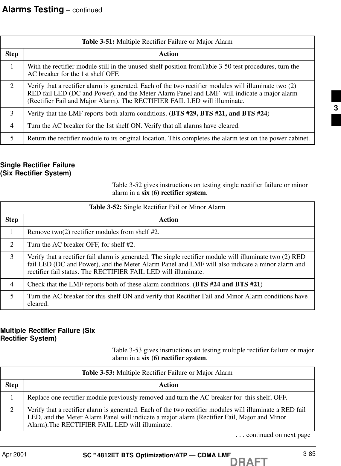 Alarms Testing – continuedApr 2001 3-85SCt4812ET BTS Optimization/ATP — CDMA LMFDRAFTTable 3-51: Multiple Rectifier Failure or Major AlarmStep Action1With the rectifier module still in the unused shelf position fromTable 3-50 test procedures, turn theAC breaker for the 1st shelf OFF.2Verify that a rectifier alarm is generated. Each of the two rectifier modules will illuminate two (2)RED fail LED (DC and Power), and the Meter Alarm Panel and LMF  will indicate a major alarm(Rectifier Fail and Major Alarm). The RECTIFIER FAIL LED will illuminate.3Verify that the LMF reports both alarm conditions. (BTS #29, BTS #21, and BTS #24)4Turn the AC breaker for the 1st shelf ON. Verify that all alarms have cleared.5Return the rectifier module to its original location. This completes the alarm test on the power cabinet. Single Rectifier Failure (Six Rectifier System)Table 3-52 gives instructions on testing single rectifier failure or minoralarm in a six (6) rectifier system.Table 3-52: Single Rectifier Fail or Minor AlarmStep Action1Remove two(2) rectifier modules from shelf #2.2Turn the AC breaker OFF, for shelf #2.3Verify that a rectifier fail alarm is generated. The single rectifier module will illuminate two (2) REDfail LED (DC and Power), and the Meter Alarm Panel and LMF will also indicate a minor alarm andrectifier fail status. The RECTIFIER FAIL LED will illuminate.4Check that the LMF reports both of these alarm conditions. (BTS #24 and BTS #21)5Turn the AC breaker for this shelf ON and verify that Rectifier Fail and Minor Alarm conditions havecleared. Multiple Rectifier Failure (SixRectifier System)Table 3-53 gives instructions on testing multiple rectifier failure or majoralarm in a six (6) rectifier system.Table 3-53: Multiple Rectifier Failure or Major AlarmStep Action1Replace one rectifier module previously removed and turn the AC breaker for  this shelf, OFF.2Verify that a rectifier alarm is generated. Each of the two rectifier modules will illuminate a RED failLED, and the Meter Alarm Panel will indicate a major alarm (Rectifier Fail, Major and MinorAlarm).The RECTIFIER FAIL LED will illuminate.. . . continued on next page3