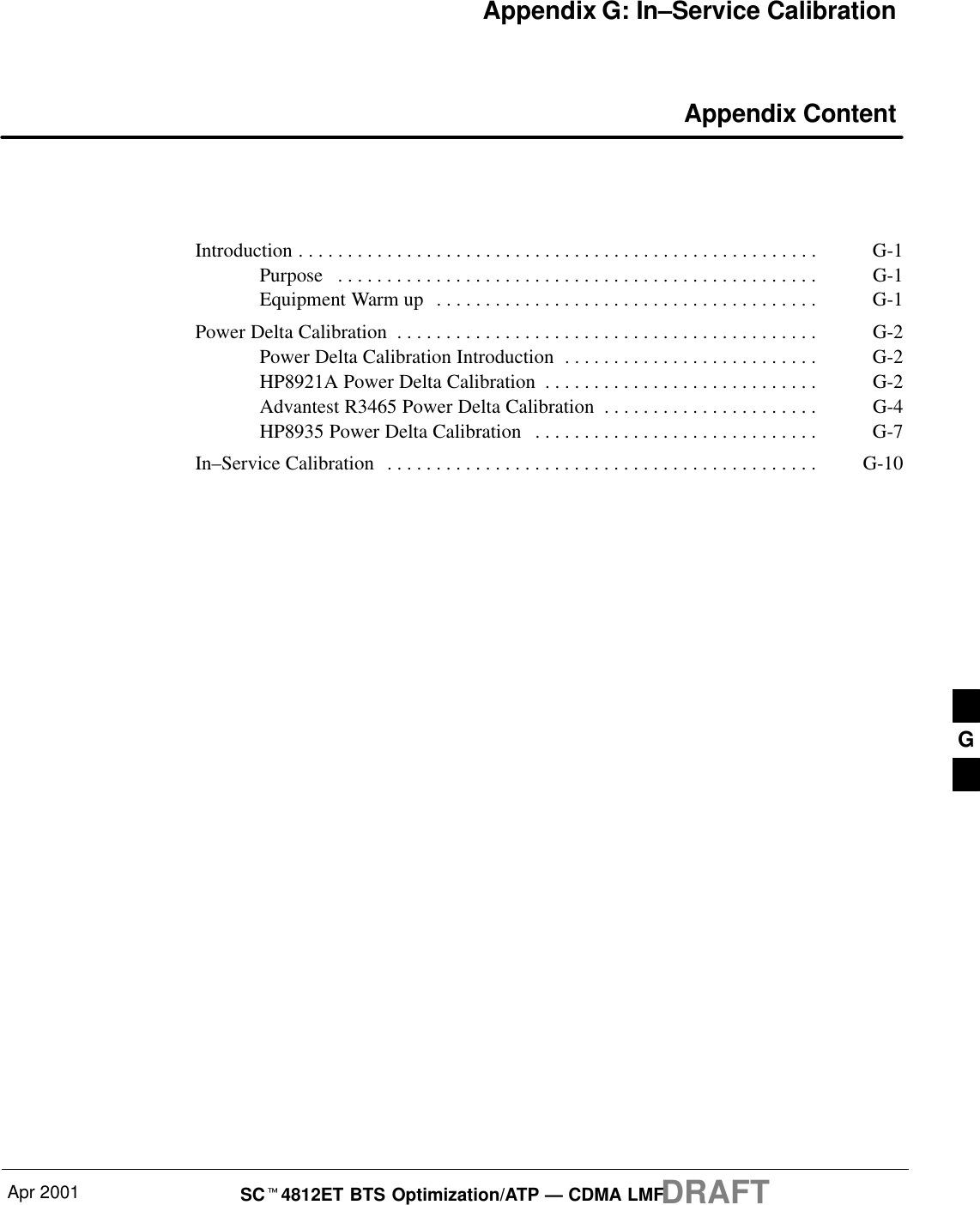 Apr 2001 SCt4812ET BTS Optimization/ATP — CDMA LMFDRAFTAppendix G: In–Service Calibration Appendix ContentIntroduction G-1. . . . . . . . . . . . . . . . . . . . . . . . . . . . . . . . . . . . . . . . . . . . . . . . . . . . . Purpose G-1. . . . . . . . . . . . . . . . . . . . . . . . . . . . . . . . . . . . . . . . . . . . . . . . . Equipment Warm up G-1. . . . . . . . . . . . . . . . . . . . . . . . . . . . . . . . . . . . . . . Power Delta Calibration G-2. . . . . . . . . . . . . . . . . . . . . . . . . . . . . . . . . . . . . . . . . . . Power Delta Calibration Introduction G-2. . . . . . . . . . . . . . . . . . . . . . . . . . HP8921A Power Delta Calibration G-2. . . . . . . . . . . . . . . . . . . . . . . . . . . . Advantest R3465 Power Delta Calibration G-4. . . . . . . . . . . . . . . . . . . . . . HP8935 Power Delta Calibration G-7. . . . . . . . . . . . . . . . . . . . . . . . . . . . . In–Service Calibration G-10. . . . . . . . . . . . . . . . . . . . . . . . . . . . . . . . . . . . . . . . . . . . G