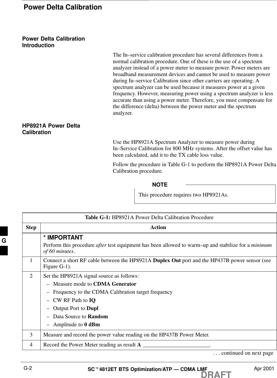 Power Delta CalibrationDRAFTSCt4812ET BTS Optimization/ATP — CDMA LMF Apr 2001G-2Power Delta CalibrationIntroductionThe In–service calibration procedure has several differences from anormal calibration procedure. One of these is the use of a spectrumanalyzer instead of a power meter to measure power. Power meters arebroadband measurement devices and cannot be used to measure powerduring In–service Calibration since other carriers are operating. Aspectrum analyzer can be used because it measures power at a givenfrequency. However, measuring power using a spectrum analyzer is lessaccurate than using a power meter. Therefore, you must compensate forthe difference (delta) between the power meter and the spectrumanalyzer.HP8921A Power DeltaCalibrationUse the HP8921A Spectrum Analyzer to measure power duringIn–Service Calibration for 800 MHz systems. After the offset value hasbeen calculated, add it to the TX cable loss value.Follow the procedure in Table G-1 to perform the HP8921A Power DeltaCalibration procedure.This procedure requires two HP8921As.NOTETable G-1: HP8921A Power Delta Calibration ProcedureStep Action* IMPORTANTPerform this procedure after test equipment has been allowed to warm–up and stabilize for a minimumof 60 minutes.1Connect a short RF cable between the HP8921A Duplex Out port and the HP437B power sensor (seeFigure G-1).2Set the HP8921A signal source as follows:–Measure mode to CDMA Generator–Frequency to the CDMA Calibration target frequency–CW RF Path to IQ–Output Port to Dupl–Data Source to Random–Amplitude to 0 dBm3Measure and record the power value reading on the HP437B Power Meter.4Record the Power Meter reading as result A ________________________.. . . continued on next pageG