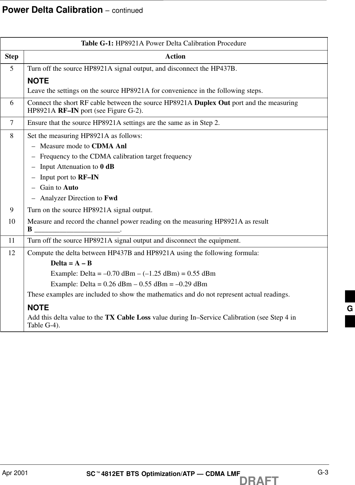 Power Delta Calibration – continuedApr 2001 G-3SCt4812ET BTS Optimization/ATP — CDMA LMFDRAFTTable G-1: HP8921A Power Delta Calibration ProcedureStep Action5Turn off the source HP8921A signal output, and disconnect the HP437B.NOTELeave the settings on the source HP8921A for convenience in the following steps.6Connect the short RF cable between the source HP8921A Duplex Out port and the measuringHP8921A RF–IN port (see Figure G-2).7Ensure that the source HP8921A settings are the same as in Step 2.8Set the measuring HP8921A as follows:–Measure mode to CDMA Anl–Frequency to the CDMA calibration target frequency–Input Attenuation to 0 dB–Input port to RF–IN–Gain to Auto–Analyzer Direction to Fwd9Turn on the source HP8921A signal output.10 Measure and record the channel power reading on the measuring HP8921A as resultB ________________________.11 Turn off the source HP8921A signal output and disconnect the equipment.12 Compute the delta between HP437B and HP8921A using the following formula:Delta = A – BExample: Delta = –0.70 dBm – (–1.25 dBm) = 0.55 dBmExample: Delta = 0.26 dBm – 0.55 dBm = –0.29 dBmThese examples are included to show the mathematics and do not represent actual readings.NOTEAdd this delta value to the TX Cable Loss value during In–Service Calibration (see Step 4 inTable G-4). G