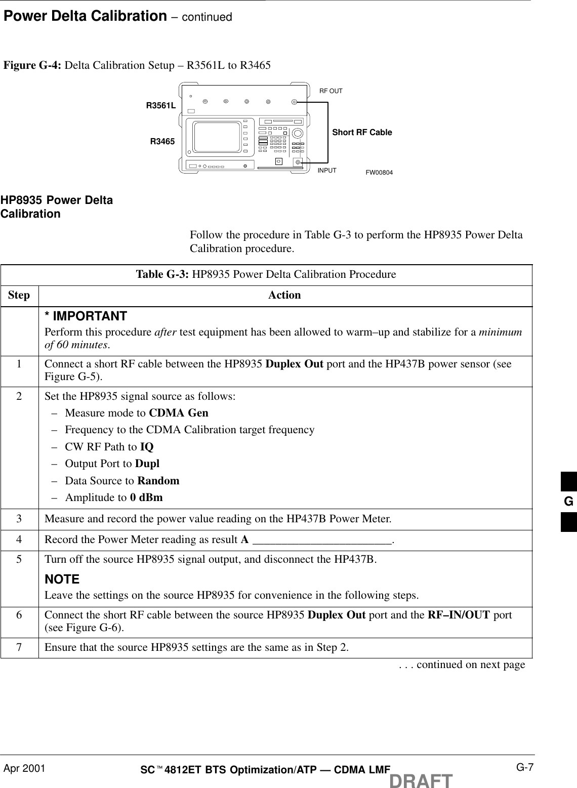 Power Delta Calibration – continuedApr 2001 G-7SCt4812ET BTS Optimization/ATP — CDMA LMFDRAFTFigure G-4: Delta Calibration Setup – R3561L to R3465R3561LRF OUTINPUTShort RF CableR3465FW00804HP8935 Power DeltaCalibrationFollow the procedure in Table G-3 to perform the HP8935 Power DeltaCalibration procedure.Table G-3: HP8935 Power Delta Calibration ProcedureStep Action* IMPORTANTPerform this procedure after test equipment has been allowed to warm–up and stabilize for a minimumof 60 minutes.1Connect a short RF cable between the HP8935 Duplex Out port and the HP437B power sensor (seeFigure G-5).2Set the HP8935 signal source as follows:–Measure mode to CDMA Gen–Frequency to the CDMA Calibration target frequency–CW RF Path to IQ–Output Port to Dupl–Data Source to Random–Amplitude to 0 dBm3Measure and record the power value reading on the HP437B Power Meter.4Record the Power Meter reading as result A ________________________.5Turn off the source HP8935 signal output, and disconnect the HP437B.NOTELeave the settings on the source HP8935 for convenience in the following steps.6Connect the short RF cable between the source HP8935 Duplex Out port and the RF–IN/OUT port(see Figure G-6).7Ensure that the source HP8935 settings are the same as in Step 2.. . . continued on next pageG