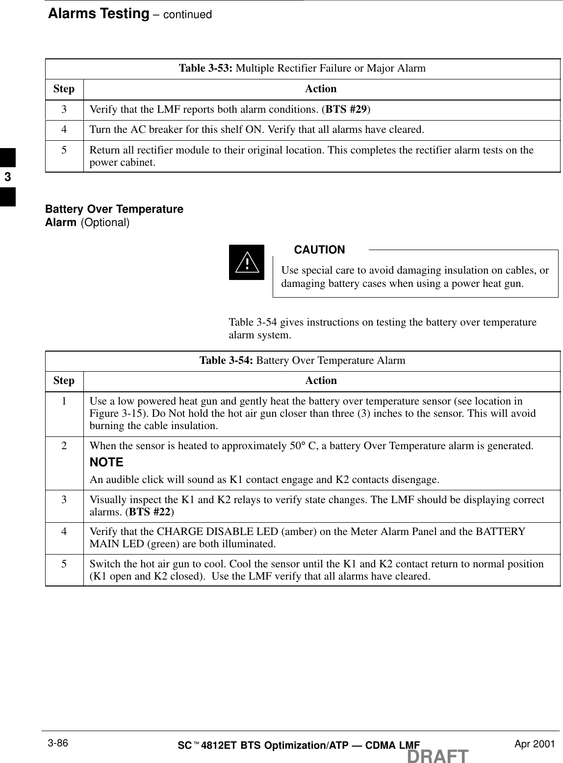 Alarms Testing – continuedDRAFTSCt4812ET BTS Optimization/ATP — CDMA LMF Apr 20013-86Table 3-53: Multiple Rectifier Failure or Major AlarmStep Action3Verify that the LMF reports both alarm conditions. (BTS #29)4Turn the AC breaker for this shelf ON. Verify that all alarms have cleared.5Return all rectifier module to their original location. This completes the rectifier alarm tests on thepower cabinet. Battery Over TemperatureAlarm (Optional)Use special care to avoid damaging insulation on cables, ordamaging battery cases when using a power heat gun.CAUTIONTable 3-54 gives instructions on testing the battery over temperaturealarm system.Table 3-54: Battery Over Temperature AlarmStep Action1Use a low powered heat gun and gently heat the battery over temperature sensor (see location inFigure 3-15). Do Not hold the hot air gun closer than three (3) inches to the sensor. This will avoidburning the cable insulation.2When the sensor is heated to approximately 50° C, a battery Over Temperature alarm is generated.NOTEAn audible click will sound as K1 contact engage and K2 contacts disengage.3Visually inspect the K1 and K2 relays to verify state changes. The LMF should be displaying correctalarms. (BTS #22)4Verify that the CHARGE DISABLE LED (amber) on the Meter Alarm Panel and the BATTERYMAIN LED (green) are both illuminated.5Switch the hot air gun to cool. Cool the sensor until the K1 and K2 contact return to normal position(K1 open and K2 closed).  Use the LMF verify that all alarms have cleared.3