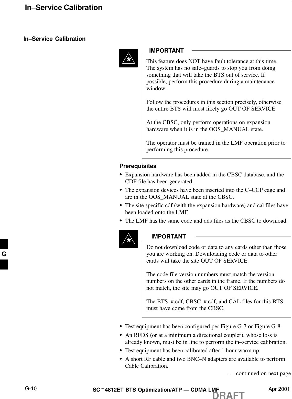 In–Service CalibrationDRAFTSCt4812ET BTS Optimization/ATP — CDMA LMF Apr 2001G-10In–Service CalibrationThis feature does NOT have fault tolerance at this time.The system has no safe–guards to stop you from doingsomething that will take the BTS out of service. Ifpossible, perform this procedure during a maintenancewindow.Follow the procedures in this section precisely, otherwisethe entire BTS will most likely go OUT OF SERVICE. At the CBSC, only perform operations on expansionhardware when it is in the OOS_MANUAL state.The operator must be trained in the LMF operation prior toperforming this procedure.IMPORTANT*PrerequisitesSExpansion hardware has been added in the CBSC database, and theCDF file has been generated.SThe expansion devices have been inserted into the C–CCP cage andare in the OOS_MANUAL state at the CBSC.SThe site specific cdf (with the expansion hardware) and cal files havebeen loaded onto the LMF.SThe LMF has the same code and dds files as the CBSC to download.Do not download code or data to any cards other than thoseyou are working on. Downloading code or data to othercards will take the site OUT OF SERVICE.The code file version numbers must match the versionnumbers on the other cards in the frame. If the numbers donot match, the site may go OUT OF SERVICE.The BTS–#.cdf, CBSC–#.cdf, and CAL files for this BTSmust have come from the CBSC.IMPORTANT*STest equipment has been configured per Figure G-7 or Figure G-8.SAn RFDS (or at a minimum a directional coupler), whose loss isalready known, must be in line to perform the in–service calibration.STest equipment has been calibrated after 1 hour warm up.SA short RF cable and two BNC–N adapters are available to performCable Calibration. . . . continued on next pageG