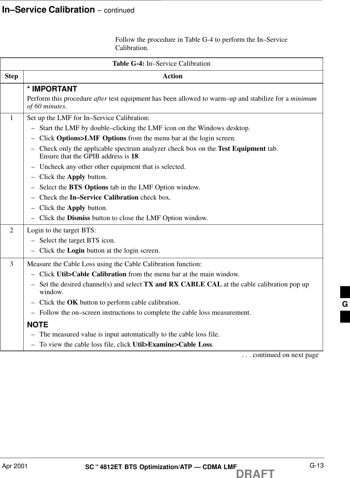 In–Service Calibration – continuedApr 2001 G-13SCt4812ET BTS Optimization/ATP — CDMA LMFDRAFTFollow the procedure in Table G-4 to perform the In–ServiceCalibration.Table G-4: In–Service CalibrationStep Action* IMPORTANTPerform this procedure after test equipment has been allowed to warm–up and stabilize for a minimumof 60 minutes.1Set up the LMF for In–Service Calibration:–Start the LMF by double–clicking the LMF icon on the Windows desktop.–Click Options&gt;LMF Options from the menu bar at the login screen.–Check only the applicable spectrum analyzer check box on the Test Equipment tab.Ensure that the GPIB address is 18.–Uncheck any other other equipment that is selected.–Click the Apply button.–Select the BTS Options tab in the LMF Option window.–Check the In–Service Calibration check box.–Click the Apply button.–Click the Dismiss button to close the LMF Option window.2Login to the target BTS:–Select the target BTS icon.–Click the Login button at the login screen.3Measure the Cable Loss using the Cable Calibration function:–Click Util&gt;Cable Calibration from the menu bar at the main window.–Set the desired channel(s) and select TX and RX CABLE CAL at the cable calibration pop upwindow.–Click the OK button to perform cable calibration.–Follow the on–screen instructions to complete the cable loss measurement.NOTE–The measured value is input automatically to the cable loss file.–To view the cable loss file, click Util&gt;Examine&gt;Cable Loss.. . . continued on next pageG