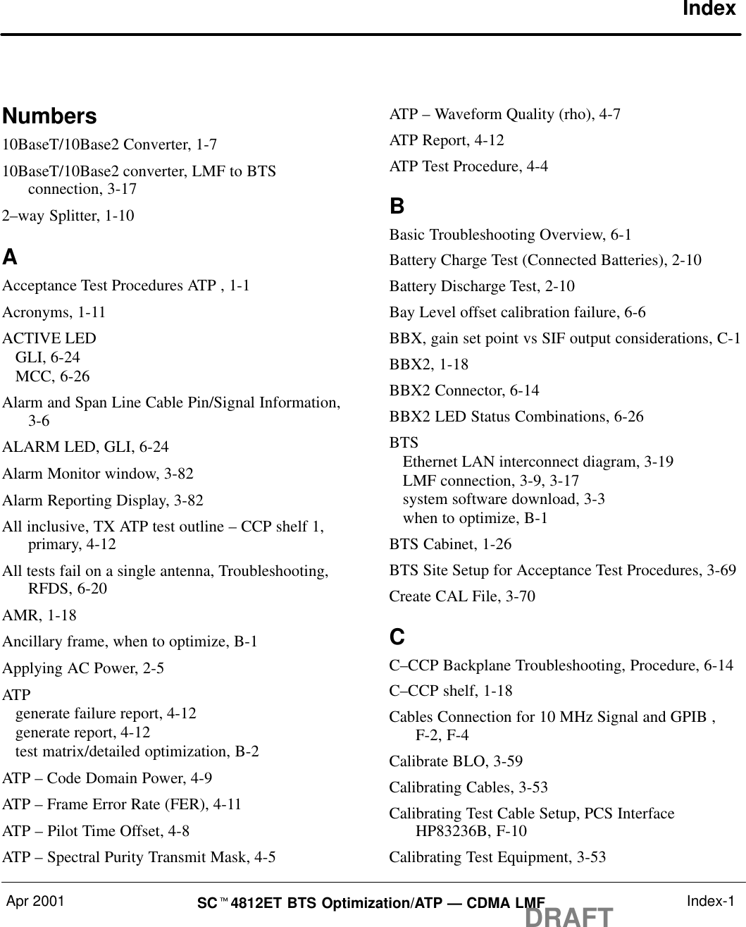 Apr 2001 SCt4812ET BTS Optimization/ATP — CDMA LMFDRAFT Index-1IndexNumbers10BaseT/10Base2 Converter, 1-710BaseT/10Base2 converter, LMF to BTSconnection, 3-172–way Splitter, 1-10AAcceptance Test Procedures ATP , 1-1Acronyms, 1-11ACTIVE LEDGLI, 6-24MCC, 6-26Alarm and Span Line Cable Pin/Signal Information,3-6ALARM LED, GLI, 6-24Alarm Monitor window, 3-82Alarm Reporting Display, 3-82All inclusive, TX ATP test outline – CCP shelf 1,primary, 4-12All tests fail on a single antenna, Troubleshooting,RFDS, 6-20AMR, 1-18Ancillary frame, when to optimize, B-1Applying AC Power, 2-5ATPgenerate failure report, 4-12generate report, 4-12test matrix/detailed optimization, B-2ATP – Code Domain Power, 4-9ATP – Frame Error Rate (FER), 4-11ATP – Pilot Time Offset, 4-8ATP – Spectral Purity Transmit Mask, 4-5ATP – Waveform Quality (rho), 4-7ATP Report, 4-12ATP Test Procedure, 4-4BBasic Troubleshooting Overview, 6-1Battery Charge Test (Connected Batteries), 2-10Battery Discharge Test, 2-10Bay Level offset calibration failure, 6-6BBX, gain set point vs SIF output considerations, C-1BBX2, 1-18BBX2 Connector, 6-14BBX2 LED Status Combinations, 6-26BTSEthernet LAN interconnect diagram, 3-19LMF connection, 3-9, 3-17system software download, 3-3when to optimize, B-1BTS Cabinet, 1-26BTS Site Setup for Acceptance Test Procedures, 3-69Create CAL File, 3-70CC–CCP Backplane Troubleshooting, Procedure, 6-14C–CCP shelf, 1-18Cables Connection for 10 MHz Signal and GPIB ,F-2, F-4Calibrate BLO, 3-59Calibrating Cables, 3-53Calibrating Test Cable Setup, PCS InterfaceHP83236B, F-10Calibrating Test Equipment, 3-53