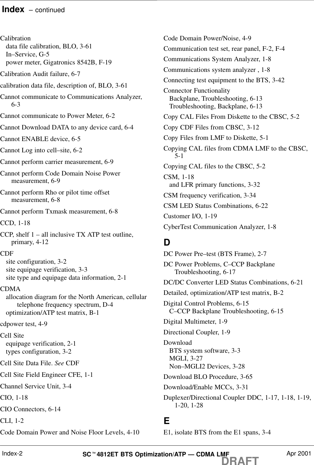 Index  – continuedDRAFTSCt4812ET BTS Optimization/ATP — CDMA LMF Apr 2001Index-2Calibrationdata file calibration, BLO, 3-61In–Service, G-5power meter, Gigatronics 8542B, F-19Calibration Audit failure, 6-7calibration data file, description of, BLO, 3-61Cannot communicate to Communications Analyzer,6-3Cannot communicate to Power Meter, 6-2Cannot Download DATA to any device card, 6-4Cannot ENABLE device, 6-5Cannot Log into cell–site, 6-2Cannot perform carrier measurement, 6-9Cannot perform Code Domain Noise Powermeasurement, 6-9Cannot perform Rho or pilot time offsetmeasurement, 6-8Cannot perform Txmask measurement, 6-8CCD, 1-18CCP, shelf 1 – all inclusive TX ATP test outline,primary, 4-12CDFsite configuration, 3-2site equipage verification, 3-3site type and equipage data information, 2-1CDMAallocation diagram for the North American, cellulartelephone frequency spectrum, D-4optimization/ATP test matrix, B-1cdpower test, 4-9Cell Siteequipage verification, 2-1types configuration, 3-2Cell Site Data File. See CDFCell Site Field Engineer CFE, 1-1Channel Service Unit, 3-4CIO, 1-18CIO Connectors, 6-14CLI, 1-2Code Domain Power and Noise Floor Levels, 4-10Code Domain Power/Noise, 4-9Communication test set, rear panel, F-2, F-4Communications System Analyzer, 1-8Communications system analyzer , 1-8Connecting test equipment to the BTS, 3-42Connector FunctionalityBackplane, Troubleshooting, 6-13Troubleshooting, Backplane, 6-13Copy CAL Files From Diskette to the CBSC, 5-2Copy CDF Files from CBSC, 3-12Copy Files from LMF to Diskette, 5-1Copying CAL files from CDMA LMF to the CBSC,5-1Copying CAL files to the CBSC, 5-2CSM, 1-18and LFR primary functions, 3-32CSM frequency verification, 3-34CSM LED Status Combinations, 6-22Customer I/O, 1-19CyberTest Communication Analyzer, 1-8DDC Power Pre–test (BTS Frame), 2-7DC Power Problems, C–CCP BackplaneTroubleshooting, 6-17DC/DC Converter LED Status Combinations, 6-21Detailed, optimization/ATP test matrix, B-2Digital Control Problems, 6-15C–CCP Backplane Troubleshooting, 6-15Digital Multimeter, 1-9Directional Coupler, 1-9DownloadBTS system software, 3-3MGLI, 3-27Non–MGLI2 Devices, 3-28Download BLO Procedure, 3-65Download/Enable MCCs, 3-31Duplexer/Directional Coupler DDC, 1-17, 1-18, 1-19,1-20, 1-28EE1, isolate BTS from the E1 spans, 3-4