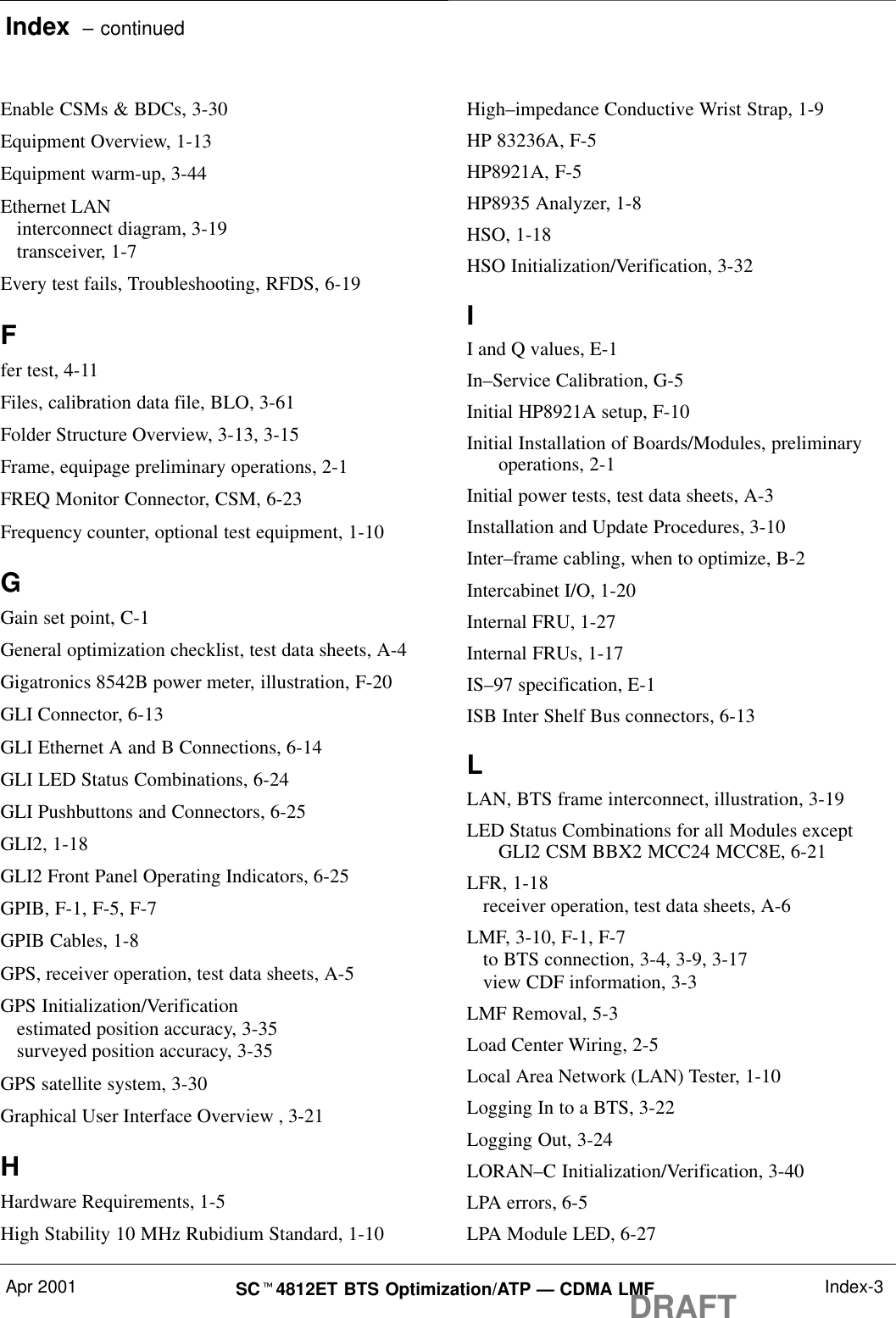 Index  – continuedApr 2001 SCt4812ET BTS Optimization/ATP — CDMA LMFDRAFT Index-3Enable CSMs &amp; BDCs, 3-30Equipment Overview, 1-13Equipment warm-up, 3-44Ethernet LANinterconnect diagram, 3-19transceiver, 1-7Every test fails, Troubleshooting, RFDS, 6-19Ffer test, 4-11Files, calibration data file, BLO, 3-61Folder Structure Overview, 3-13, 3-15Frame, equipage preliminary operations, 2-1FREQ Monitor Connector, CSM, 6-23Frequency counter, optional test equipment, 1-10GGain set point, C-1General optimization checklist, test data sheets, A-4Gigatronics 8542B power meter, illustration, F-20GLI Connector, 6-13GLI Ethernet A and B Connections, 6-14GLI LED Status Combinations, 6-24GLI Pushbuttons and Connectors, 6-25GLI2, 1-18GLI2 Front Panel Operating Indicators, 6-25GPIB, F-1, F-5, F-7GPIB Cables, 1-8GPS, receiver operation, test data sheets, A-5GPS Initialization/Verificationestimated position accuracy, 3-35surveyed position accuracy, 3-35GPS satellite system, 3-30Graphical User Interface Overview , 3-21HHardware Requirements, 1-5High Stability 10 MHz Rubidium Standard, 1-10High–impedance Conductive Wrist Strap, 1-9HP 83236A, F-5HP8921A, F-5HP8935 Analyzer, 1-8HSO, 1-18HSO Initialization/Verification, 3-32II and Q values, E-1In–Service Calibration, G-5Initial HP8921A setup, F-10Initial Installation of Boards/Modules, preliminaryoperations, 2-1Initial power tests, test data sheets, A-3Installation and Update Procedures, 3-10Inter–frame cabling, when to optimize, B-2Intercabinet I/O, 1-20Internal FRU, 1-27Internal FRUs, 1-17IS–97 specification, E-1ISB Inter Shelf Bus connectors, 6-13LLAN, BTS frame interconnect, illustration, 3-19LED Status Combinations for all Modules exceptGLI2 CSM BBX2 MCC24 MCC8E, 6-21LFR, 1-18receiver operation, test data sheets, A-6LMF, 3-10, F-1, F-7to BTS connection, 3-4, 3-9, 3-17view CDF information, 3-3LMF Removal, 5-3Load Center Wiring, 2-5Local Area Network (LAN) Tester, 1-10Logging In to a BTS, 3-22Logging Out, 3-24LORAN–C Initialization/Verification, 3-40LPA errors, 6-5LPA Module LED, 6-27