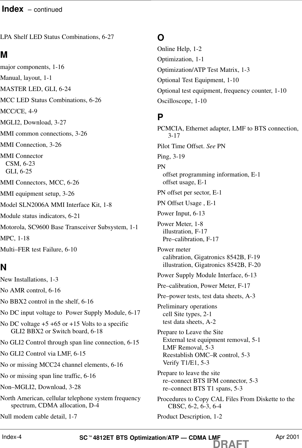 Index  – continuedDRAFTSCt4812ET BTS Optimization/ATP — CDMA LMF Apr 2001Index-4LPA Shelf LED Status Combinations, 6-27Mmajor components, 1-16Manual, layout, 1-1MASTER LED, GLI, 6-24MCC LED Status Combinations, 6-26MCC/CE, 4-9MGLI2, Download, 3-27MMI common connections, 3-26MMI Connection, 3-26MMI ConnectorCSM, 6-23GLI, 6-25MMI Connectors, MCC, 6-26MMI equipment setup, 3-26Model SLN2006A MMI Interface Kit, 1-8Module status indicators, 6-21Motorola, SC9600 Base Transceiver Subsystem, 1-1MPC, 1-18Multi–FER test Failure, 6-10NNew Installations, 1-3No AMR control, 6-16No BBX2 control in the shelf, 6-16No DC input voltage to  Power Supply Module, 6-17No DC voltage +5 +65 or +15 Volts to a specificGLI2 BBX2 or Switch board, 6-18No GLI2 Control through span line connection, 6-15No GLI2 Control via LMF, 6-15No or missing MCC24 channel elements, 6-16No or missing span line traffic, 6-16Non–MGLI2, Download, 3-28North American, cellular telephone system frequencyspectrum, CDMA allocation, D-4Null modem cable detail, 1-7OOnline Help, 1-2Optimization, 1-1Optimization/ATP Test Matrix, 1-3Optional Test Equipment, 1-10Optional test equipment, frequency counter, 1-10Oscilloscope, 1-10PPCMCIA, Ethernet adapter, LMF to BTS connection,3-17Pilot Time Offset. See PNPing, 3-19PNoffset programming information, E-1offset usage, E-1PN offset per sector, E-1PN Offset Usage , E-1Power Input, 6-13Power Meter, 1-8illustration, F-17Pre–calibration, F-17Power metercalibration, Gigatronics 8542B, F-19illustration, Gigatronics 8542B, F-20Power Supply Module Interface, 6-13Pre–calibration, Power Meter, F-17Pre–power tests, test data sheets, A-3Preliminary operationscell Site types, 2-1test data sheets, A-2Prepare to Leave the SiteExternal test equipment removal, 5-1LMF Removal, 5-3Reestablish OMC–R control, 5-3Verify T1/E1, 5-3Prepare to leave the sitere–connect BTS IFM connector, 5-3re–connect BTS T1 spans, 5-3Procedures to Copy CAL Files From Diskette to theCBSC, 6-2, 6-3, 6-4Product Description, 1-2