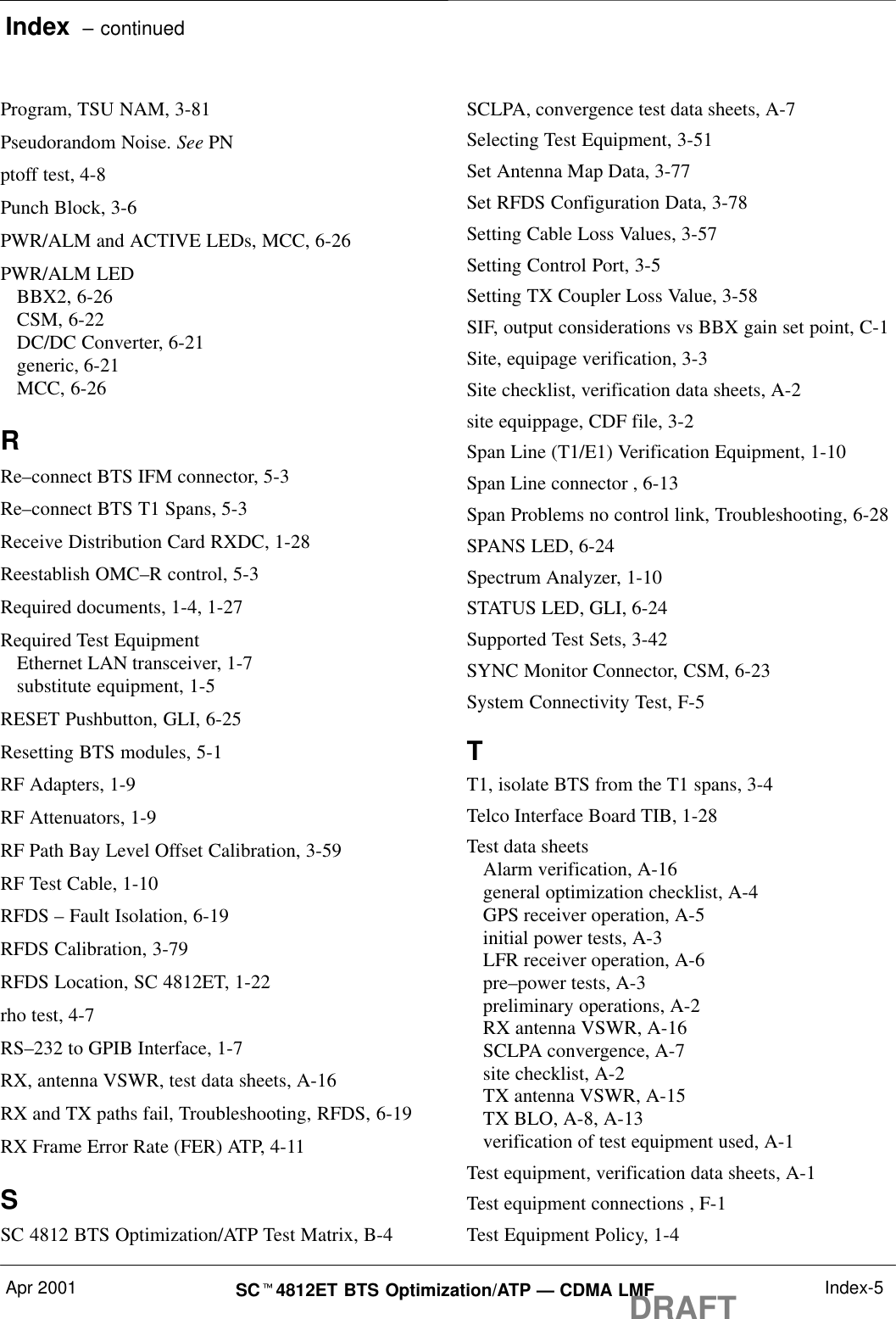 Index  – continuedApr 2001 SCt4812ET BTS Optimization/ATP — CDMA LMFDRAFT Index-5Program, TSU NAM, 3-81Pseudorandom Noise. See PNptoff test, 4-8Punch Block, 3-6PWR/ALM and ACTIVE LEDs, MCC, 6-26PWR/ALM LEDBBX2, 6-26CSM, 6-22DC/DC Converter, 6-21generic, 6-21MCC, 6-26RRe–connect BTS IFM connector, 5-3Re–connect BTS T1 Spans, 5-3Receive Distribution Card RXDC, 1-28Reestablish OMC–R control, 5-3Required documents, 1-4, 1-27Required Test EquipmentEthernet LAN transceiver, 1-7substitute equipment, 1-5RESET Pushbutton, GLI, 6-25Resetting BTS modules, 5-1RF Adapters, 1-9RF Attenuators, 1-9RF Path Bay Level Offset Calibration, 3-59RF Test Cable, 1-10RFDS – Fault Isolation, 6-19RFDS Calibration, 3-79RFDS Location, SC 4812ET, 1-22rho test, 4-7RS–232 to GPIB Interface, 1-7RX, antenna VSWR, test data sheets, A-16RX and TX paths fail, Troubleshooting, RFDS, 6-19RX Frame Error Rate (FER) ATP, 4-11SSC 4812 BTS Optimization/ATP Test Matrix, B-4SCLPA, convergence test data sheets, A-7Selecting Test Equipment, 3-51Set Antenna Map Data, 3-77Set RFDS Configuration Data, 3-78Setting Cable Loss Values, 3-57Setting Control Port, 3-5Setting TX Coupler Loss Value, 3-58SIF, output considerations vs BBX gain set point, C-1Site, equipage verification, 3-3Site checklist, verification data sheets, A-2site equippage, CDF file, 3-2Span Line (T1/E1) Verification Equipment, 1-10Span Line connector , 6-13Span Problems no control link, Troubleshooting, 6-28SPANS LED, 6-24Spectrum Analyzer, 1-10STATUS LED, GLI, 6-24Supported Test Sets, 3-42SYNC Monitor Connector, CSM, 6-23System Connectivity Test, F-5TT1, isolate BTS from the T1 spans, 3-4Telco Interface Board TIB, 1-28Test data sheetsAlarm verification, A-16general optimization checklist, A-4GPS receiver operation, A-5initial power tests, A-3LFR receiver operation, A-6pre–power tests, A-3preliminary operations, A-2RX antenna VSWR, A-16SCLPA convergence, A-7site checklist, A-2TX antenna VSWR, A-15TX BLO, A-8, A-13verification of test equipment used, A-1Test equipment, verification data sheets, A-1Test equipment connections , F-1Test Equipment Policy, 1-4