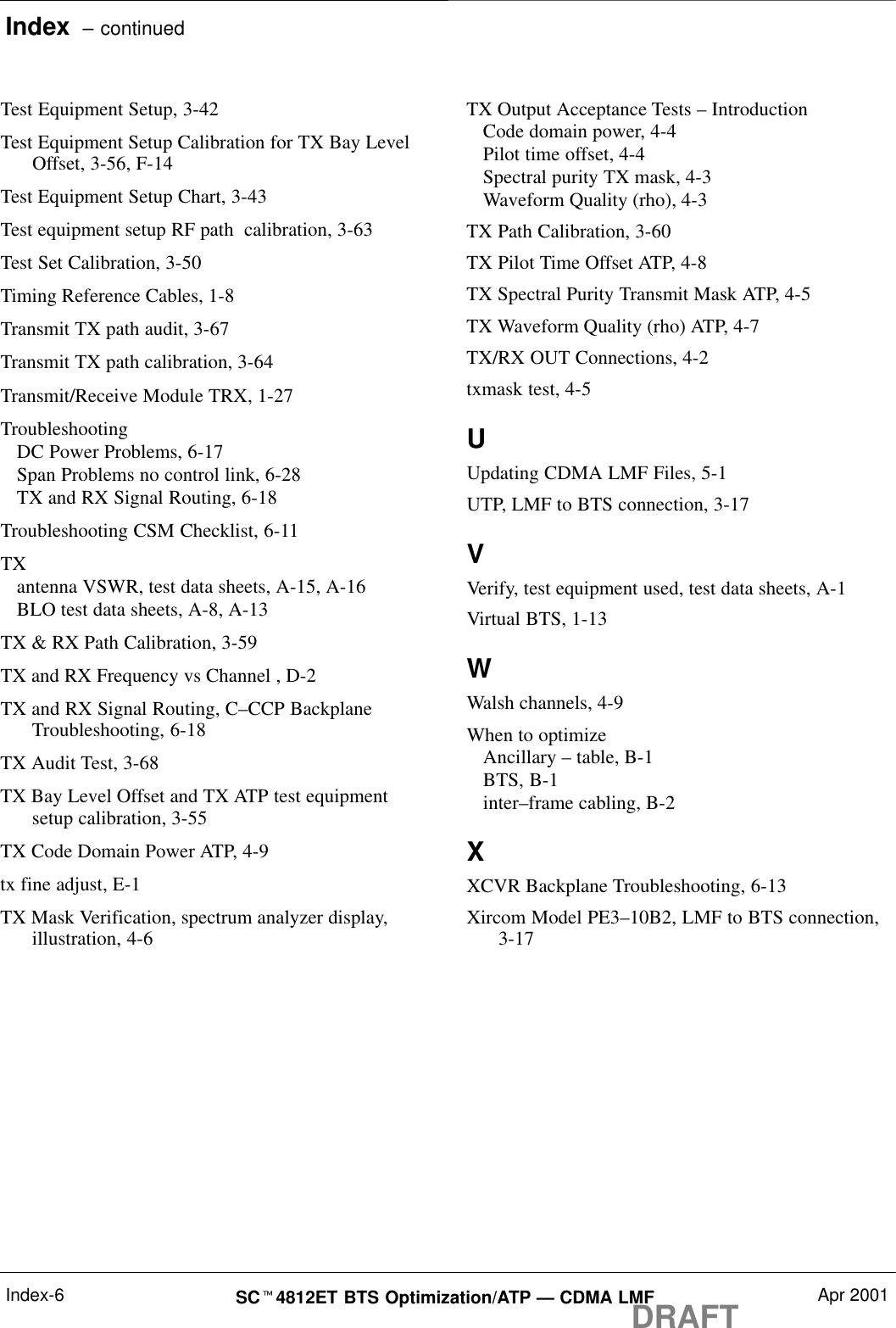 Index  – continuedDRAFTSCt4812ET BTS Optimization/ATP — CDMA LMF Apr 2001Index-6Test Equipment Setup, 3-42Test Equipment Setup Calibration for TX Bay LevelOffset, 3-56, F-14Test Equipment Setup Chart, 3-43Test equipment setup RF path  calibration, 3-63Test Set Calibration, 3-50Timing Reference Cables, 1-8Transmit TX path audit, 3-67Transmit TX path calibration, 3-64Transmit/Receive Module TRX, 1-27TroubleshootingDC Power Problems, 6-17Span Problems no control link, 6-28TX and RX Signal Routing, 6-18Troubleshooting CSM Checklist, 6-11TXantenna VSWR, test data sheets, A-15, A-16BLO test data sheets, A-8, A-13TX &amp; RX Path Calibration, 3-59TX and RX Frequency vs Channel , D-2TX and RX Signal Routing, C–CCP BackplaneTroubleshooting, 6-18TX Audit Test, 3-68TX Bay Level Offset and TX ATP test equipmentsetup calibration, 3-55TX Code Domain Power ATP, 4-9tx fine adjust, E-1TX Mask Verification, spectrum analyzer display,illustration, 4-6TX Output Acceptance Tests – IntroductionCode domain power, 4-4Pilot time offset, 4-4Spectral purity TX mask, 4-3Waveform Quality (rho), 4-3TX Path Calibration, 3-60TX Pilot Time Offset ATP, 4-8TX Spectral Purity Transmit Mask ATP, 4-5TX Waveform Quality (rho) ATP, 4-7TX/RX OUT Connections, 4-2txmask test, 4-5UUpdating CDMA LMF Files, 5-1UTP, LMF to BTS connection, 3-17VVerify, test equipment used, test data sheets, A-1Virtual BTS, 1-13WWalsh channels, 4-9When to optimizeAncillary – table, B-1BTS, B-1inter–frame cabling, B-2XXCVR Backplane Troubleshooting, 6-13Xircom Model PE3–10B2, LMF to BTS connection,3-17