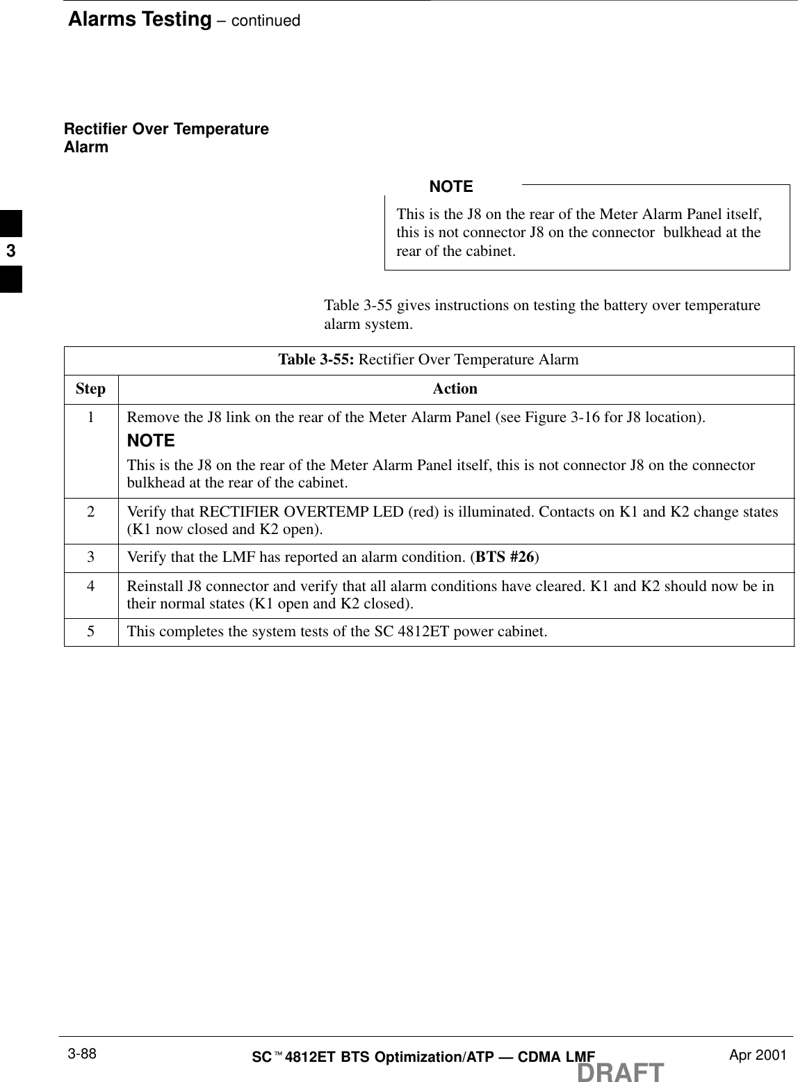 Alarms Testing – continuedDRAFTSCt4812ET BTS Optimization/ATP — CDMA LMF Apr 20013-88Rectifier Over TemperatureAlarmThis is the J8 on the rear of the Meter Alarm Panel itself,this is not connector J8 on the connector  bulkhead at therear of the cabinet.NOTETable 3-55 gives instructions on testing the battery over temperaturealarm system.Table 3-55: Rectifier Over Temperature AlarmStep Action1Remove the J8 link on the rear of the Meter Alarm Panel (see Figure 3-16 for J8 location).NOTEThis is the J8 on the rear of the Meter Alarm Panel itself, this is not connector J8 on the connectorbulkhead at the rear of the cabinet.2Verify that RECTIFIER OVERTEMP LED (red) is illuminated. Contacts on K1 and K2 change states(K1 now closed and K2 open).3Verify that the LMF has reported an alarm condition. (BTS #26)4Reinstall J8 connector and verify that all alarm conditions have cleared. K1 and K2 should now be intheir normal states (K1 open and K2 closed).5This completes the system tests of the SC 4812ET power cabinet. 3