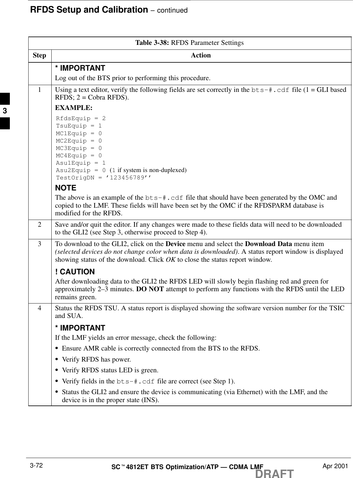 RFDS Setup and Calibration – continuedDRAFTSCt4812ET BTS Optimization/ATP — CDMA LMF Apr 20013-72Table 3-38: RFDS Parameter SettingsStep Action* IMPORTANTLog out of the BTS prior to performing this procedure.1Using a text editor, verify the following fields are set correctly in the bts–#.cdf file (1 = GLI basedRFDS; 2 = Cobra RFDS).EXAMPLE:RfdsEquip = 2TsuEquip = 1MC1Equip = 0MC2Equip = 0MC3Equip = 0MC4Equip = 0Asu1Equip = 1Asu2Equip = 0 (1 if system is non-duplexed)TestOrigDN = ’123456789’’NOTEThe above is an example of the bts-#.cdf file that should have been generated by the OMC andcopied to the LMF. These fields will have been set by the OMC if the RFDSPARM database ismodified for the RFDS.2Save and/or quit the editor. If any changes were made to these fields data will need to be downloadedto the GLI2 (see Step 3, otherwise proceed to Step 4).3To download to the GLI2, click on the Device menu and select the Download Data menu item(selected devices do not change color when data is downloaded). A status report window is displayedshowing status of the download. Click OK to close the status report window.! CAUTIONAfter downloading data to the GLI2 the RFDS LED will slowly begin flashing red and green forapproximately 2–3 minutes. DO NOT attempt to perform any functions with the RFDS until the LEDremains green.4Status the RFDS TSU. A status report is displayed showing the software version number for the TSICand SUA.* IMPORTANTIf the LMF yields an error message, check the following:SEnsure AMR cable is correctly connected from the BTS to the RFDS.SVerify RFDS has power.SVerify RFDS status LED is green.SVerify fields in the bts-#.cdf file are correct (see Step 1).SStatus the GLI2 and ensure the device is communicating (via Ethernet) with the LMF, and thedevice is in the proper state (INS).3