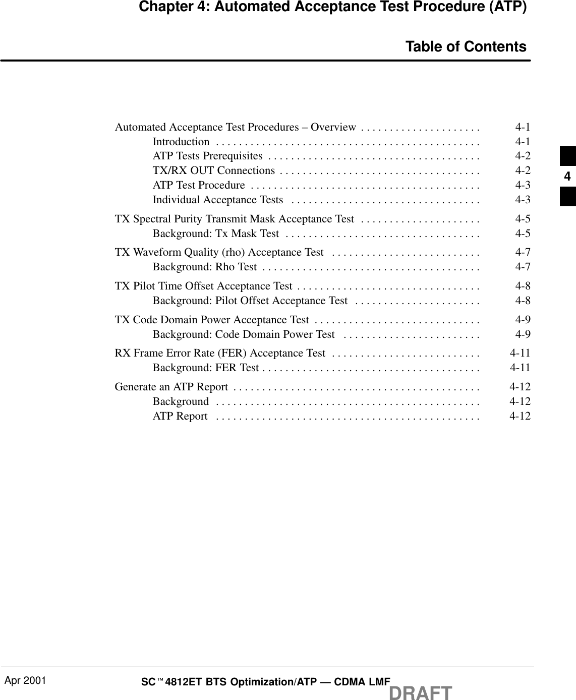 Apr 2001 SCt4812ET BTS Optimization/ATP — CDMA LMFDRAFTChapter 4: Automated Acceptance Test Procedure (ATP)Table of ContentsAutomated Acceptance Test Procedures – Overview 4-1. . . . . . . . . . . . . . . . . . . . . Introduction 4-1. . . . . . . . . . . . . . . . . . . . . . . . . . . . . . . . . . . . . . . . . . . . . . ATP Tests Prerequisites 4-2. . . . . . . . . . . . . . . . . . . . . . . . . . . . . . . . . . . . . TX/RX OUT Connections 4-2. . . . . . . . . . . . . . . . . . . . . . . . . . . . . . . . . . . ATP Test Procedure 4-3. . . . . . . . . . . . . . . . . . . . . . . . . . . . . . . . . . . . . . . . Individual Acceptance Tests 4-3. . . . . . . . . . . . . . . . . . . . . . . . . . . . . . . . . TX Spectral Purity Transmit Mask Acceptance Test 4-5. . . . . . . . . . . . . . . . . . . . . Background: Tx Mask Test 4-5. . . . . . . . . . . . . . . . . . . . . . . . . . . . . . . . . . TX Waveform Quality (rho) Acceptance Test 4-7. . . . . . . . . . . . . . . . . . . . . . . . . . Background: Rho Test 4-7. . . . . . . . . . . . . . . . . . . . . . . . . . . . . . . . . . . . . . TX Pilot Time Offset Acceptance Test 4-8. . . . . . . . . . . . . . . . . . . . . . . . . . . . . . . . Background: Pilot Offset Acceptance Test 4-8. . . . . . . . . . . . . . . . . . . . . . TX Code Domain Power Acceptance Test 4-9. . . . . . . . . . . . . . . . . . . . . . . . . . . . . Background: Code Domain Power Test 4-9. . . . . . . . . . . . . . . . . . . . . . . . RX Frame Error Rate (FER) Acceptance Test 4-11. . . . . . . . . . . . . . . . . . . . . . . . . . Background: FER Test 4-11. . . . . . . . . . . . . . . . . . . . . . . . . . . . . . . . . . . . . . Generate an ATP Report 4-12. . . . . . . . . . . . . . . . . . . . . . . . . . . . . . . . . . . . . . . . . . . Background 4-12. . . . . . . . . . . . . . . . . . . . . . . . . . . . . . . . . . . . . . . . . . . . . . ATP Report 4-12. . . . . . . . . . . . . . . . . . . . . . . . . . . . . . . . . . . . . . . . . . . . . . 4