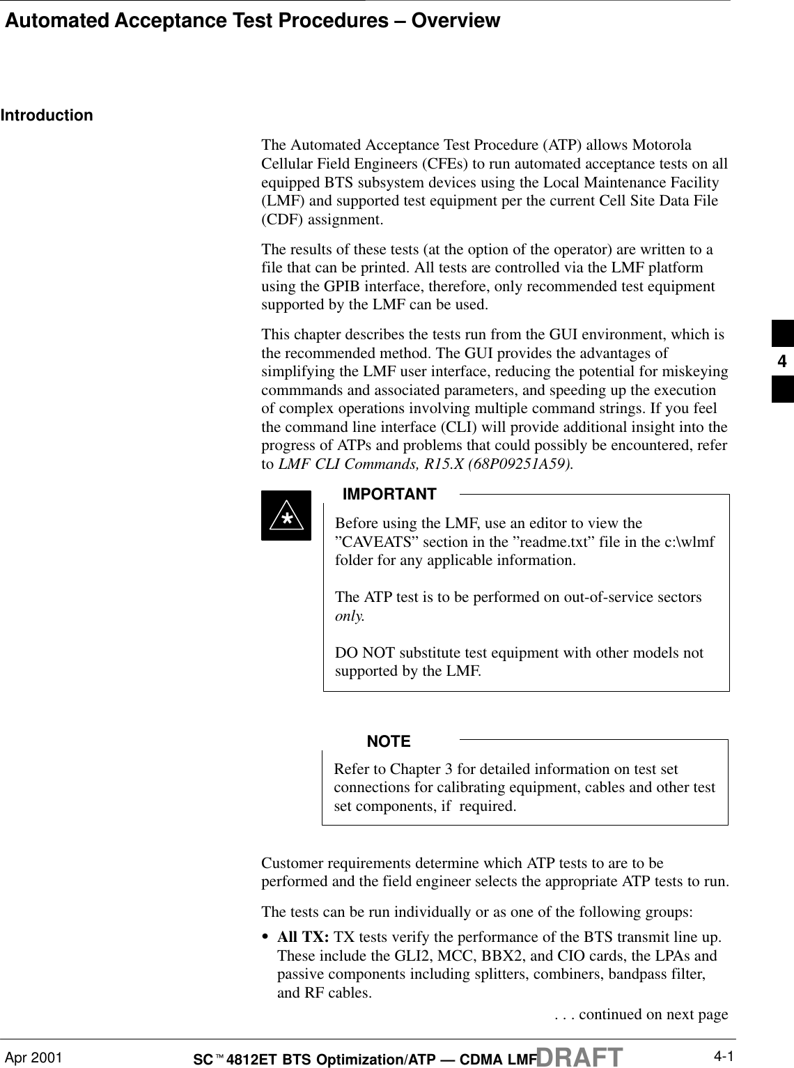Automated Acceptance Test Procedures – OverviewApr 2001 4-1SCt4812ET BTS Optimization/ATP — CDMA LMFDRAFTIntroductionThe Automated Acceptance Test Procedure (ATP) allows MotorolaCellular Field Engineers (CFEs) to run automated acceptance tests on allequipped BTS subsystem devices using the Local Maintenance Facility(LMF) and supported test equipment per the current Cell Site Data File(CDF) assignment.The results of these tests (at the option of the operator) are written to afile that can be printed. All tests are controlled via the LMF platformusing the GPIB interface, therefore, only recommended test equipmentsupported by the LMF can be used.This chapter describes the tests run from the GUI environment, which isthe recommended method. The GUI provides the advantages ofsimplifying the LMF user interface, reducing the potential for miskeyingcommmands and associated parameters, and speeding up the executionof complex operations involving multiple command strings. If you feelthe command line interface (CLI) will provide additional insight into theprogress of ATPs and problems that could possibly be encountered, referto LMF CLI Commands, R15.X (68P09251A59).Before using the LMF, use an editor to view the”CAVEATS” section in the ”readme.txt” file in the c:\wlmffolder for any applicable information.The ATP test is to be performed on out-of-service sectorsonly.DO NOT substitute test equipment with other models notsupported by the LMF.IMPORTANT*Refer to Chapter 3 for detailed information on test setconnections for calibrating equipment, cables and other testset components, if  required.NOTECustomer requirements determine which ATP tests to are to beperformed and the field engineer selects the appropriate ATP tests to run.The tests can be run individually or as one of the following groups:SAll TX: TX tests verify the performance of the BTS transmit line up.These include the GLI2, MCC, BBX2, and CIO cards, the LPAs andpassive components including splitters, combiners, bandpass filter,and RF cables. . . . continued on next page4