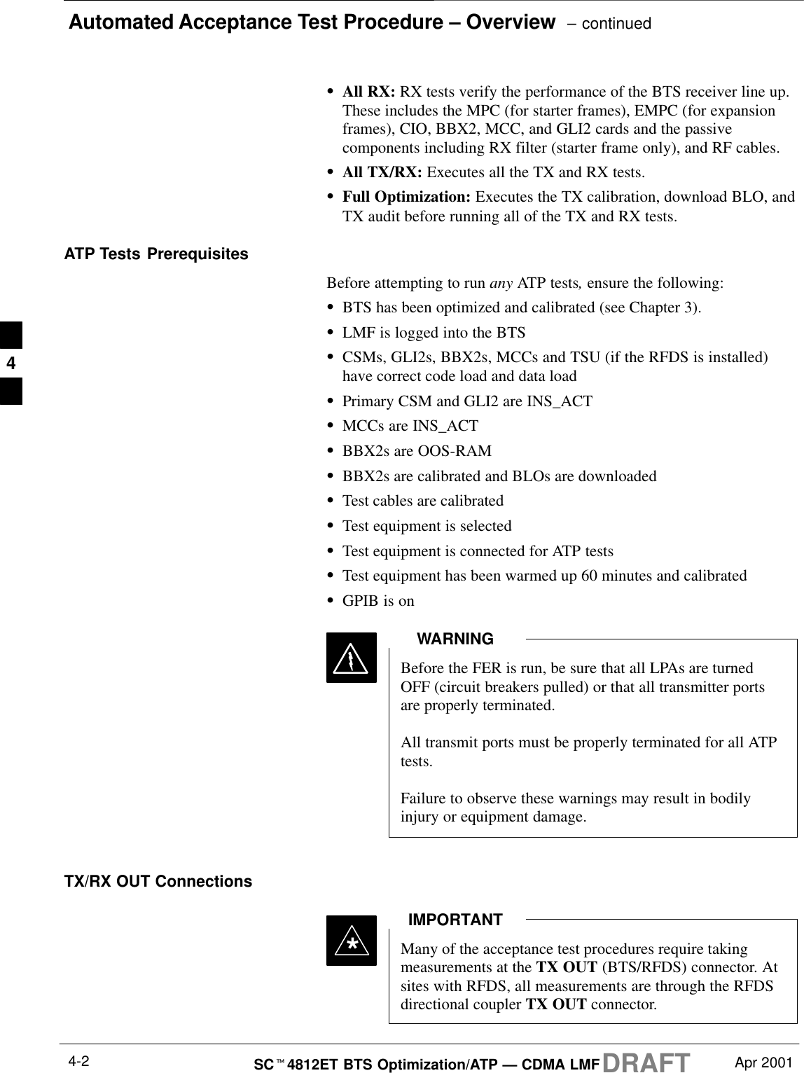 Automated Acceptance Test Procedure – Overview  – continuedDRAFTSCt4812ET BTS Optimization/ATP — CDMA LMF Apr 20014-2SAll RX: RX tests verify the performance of the BTS receiver line up.These includes the MPC (for starter frames), EMPC (for expansionframes), CIO, BBX2, MCC, and GLI2 cards and the passivecomponents including RX filter (starter frame only), and RF cables.SAll TX/RX: Executes all the TX and RX tests.SFull Optimization: Executes the TX calibration, download BLO, andTX audit before running all of the TX and RX tests.ATP Tests PrerequisitesBefore attempting to run any ATP tests, ensure the following:SBTS has been optimized and calibrated (see Chapter 3).SLMF is logged into the BTSSCSMs, GLI2s, BBX2s, MCCs and TSU (if the RFDS is installed)have correct code load and data loadSPrimary CSM and GLI2 are INS_ACTSMCCs are INS_ACTSBBX2s are OOS-RAMSBBX2s are calibrated and BLOs are downloadedSTest cables are calibratedSTest equipment is selectedSTest equipment is connected for ATP testsSTest equipment has been warmed up 60 minutes and calibratedSGPIB is onBefore the FER is run, be sure that all LPAs are turnedOFF (circuit breakers pulled) or that all transmitter portsare properly terminated.All transmit ports must be properly terminated for all ATPtests.Failure to observe these warnings may result in bodilyinjury or equipment damage.WARNINGTX/RX OUT ConnectionsMany of the acceptance test procedures require takingmeasurements at the TX OUT (BTS/RFDS) connector. Atsites with RFDS, all measurements are through the RFDSdirectional coupler TX OUT connector.IMPORTANT*4