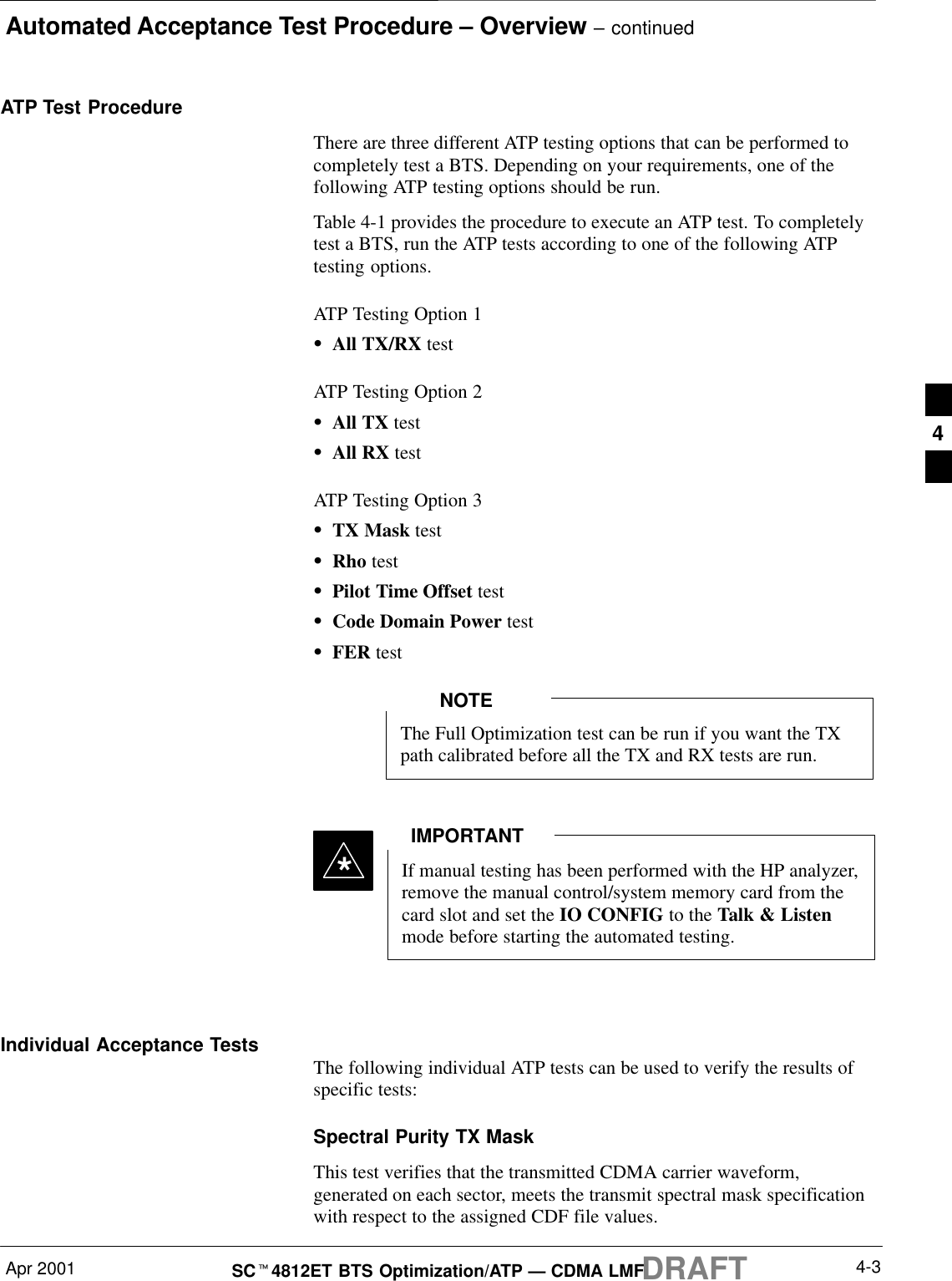 Automated Acceptance Test Procedure – Overview – continuedApr 2001 4-3SCt4812ET BTS Optimization/ATP — CDMA LMFDRAFTATP Test ProcedureThere are three different ATP testing options that can be performed tocompletely test a BTS. Depending on your requirements, one of thefollowing ATP testing options should be run.Table 4-1 provides the procedure to execute an ATP test. To completelytest a BTS, run the ATP tests according to one of the following ATPtesting options.ATP Testing Option 1SAll TX/RX testATP Testing Option 2SAll TX testSAll RX testATP Testing Option 3STX Mask testSRho testSPilot Time Offset testSCode Domain Power testSFER testThe Full Optimization test can be run if you want the TXpath calibrated before all the TX and RX tests are run.NOTEIf manual testing has been performed with the HP analyzer,remove the manual control/system memory card from thecard slot and set the IO CONFIG to the Talk &amp; Listenmode before starting the automated testing.IMPORTANT*Individual Acceptance Tests The following individual ATP tests can be used to verify the results ofspecific tests:Spectral Purity TX MaskThis test verifies that the transmitted CDMA carrier waveform,generated on each sector, meets the transmit spectral mask specificationwith respect to the assigned CDF file values.4