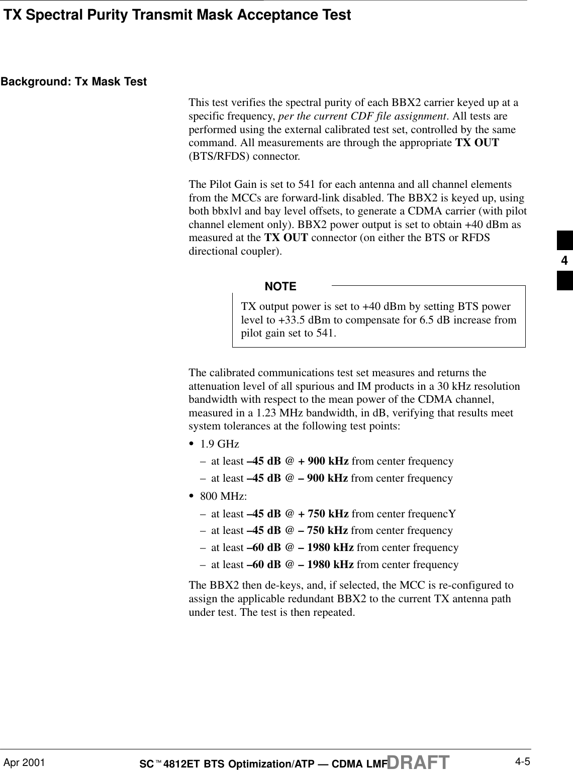 TX Spectral Purity Transmit Mask Acceptance TestApr 2001 4-5SCt4812ET BTS Optimization/ATP — CDMA LMFDRAFTBackground: Tx Mask TestThis test verifies the spectral purity of each BBX2 carrier keyed up at aspecific frequency, per the current CDF file assignment. All tests areperformed using the external calibrated test set, controlled by the samecommand. All measurements are through the appropriate TX OUT(BTS/RFDS) connector.The Pilot Gain is set to 541 for each antenna and all channel elementsfrom the MCCs are forward-link disabled. The BBX2 is keyed up, usingboth bbxlvl and bay level offsets, to generate a CDMA carrier (with pilotchannel element only). BBX2 power output is set to obtain +40 dBm asmeasured at the TX OUT connector (on either the BTS or RFDSdirectional coupler).TX output power is set to +40 dBm by setting BTS powerlevel to +33.5 dBm to compensate for 6.5 dB increase frompilot gain set to 541.NOTEThe calibrated communications test set measures and returns theattenuation level of all spurious and IM products in a 30 kHz resolutionbandwidth with respect to the mean power of the CDMA channel,measured in a 1.23 MHz bandwidth, in dB, verifying that results meetsystem tolerances at the following test points:S1.9 GHz–at least –45 dB @ + 900 kHz from center frequency–at least –45 dB @ – 900 kHz from center frequencyS800 MHz:–at least –45 dB @ + 750 kHz from center frequencY–at least –45 dB @ – 750 kHz from center frequency–at least –60 dB @ – 1980 kHz from center frequency–at least –60 dB @ – 1980 kHz from center frequencyThe BBX2 then de-keys, and, if selected, the MCC is re-configured toassign the applicable redundant BBX2 to the current TX antenna pathunder test. The test is then repeated.4