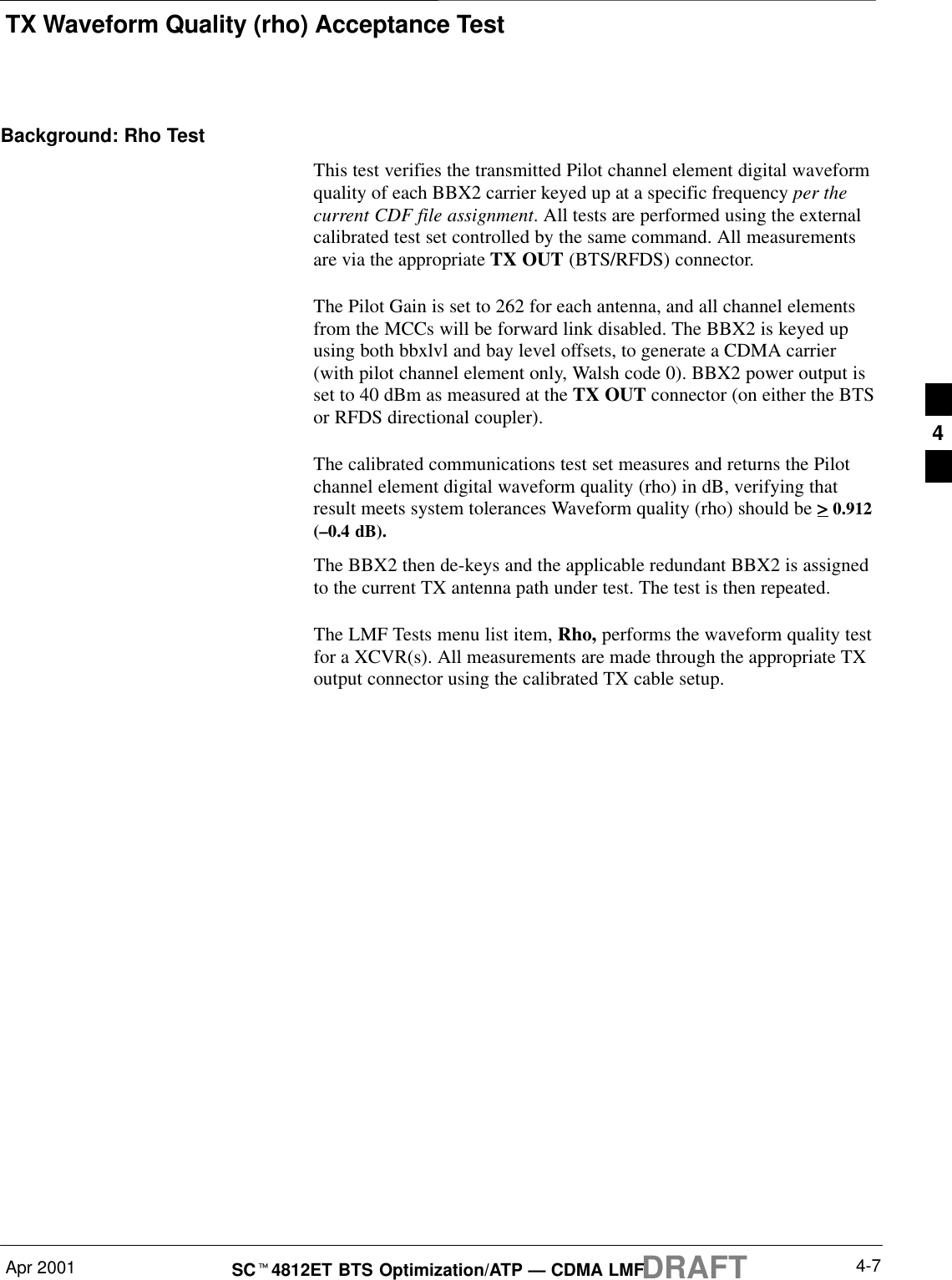 TX Waveform Quality (rho) Acceptance TestDRAFTApr 2001 4-7SCt4812ET BTS Optimization/ATP — CDMA LMFBackground: Rho TestThis test verifies the transmitted Pilot channel element digital waveformquality of each BBX2 carrier keyed up at a specific frequency per thecurrent CDF file assignment. All tests are performed using the externalcalibrated test set controlled by the same command. All measurementsare via the appropriate TX OUT (BTS/RFDS) connector.The Pilot Gain is set to 262 for each antenna, and all channel elementsfrom the MCCs will be forward link disabled. The BBX2 is keyed upusing both bbxlvl and bay level offsets, to generate a CDMA carrier(with pilot channel element only, Walsh code 0). BBX2 power output isset to 40 dBm as measured at the TX OUT connector (on either the BTSor RFDS directional coupler).The calibrated communications test set measures and returns the Pilotchannel element digital waveform quality (rho) in dB, verifying thatresult meets system tolerances Waveform quality (rho) should be &gt; 0.912(–0.4 dB).The BBX2 then de-keys and the applicable redundant BBX2 is assignedto the current TX antenna path under test. The test is then repeated.The LMF Tests menu list item, Rho, performs the waveform quality testfor a XCVR(s). All measurements are made through the appropriate TXoutput connector using the calibrated TX cable setup.4