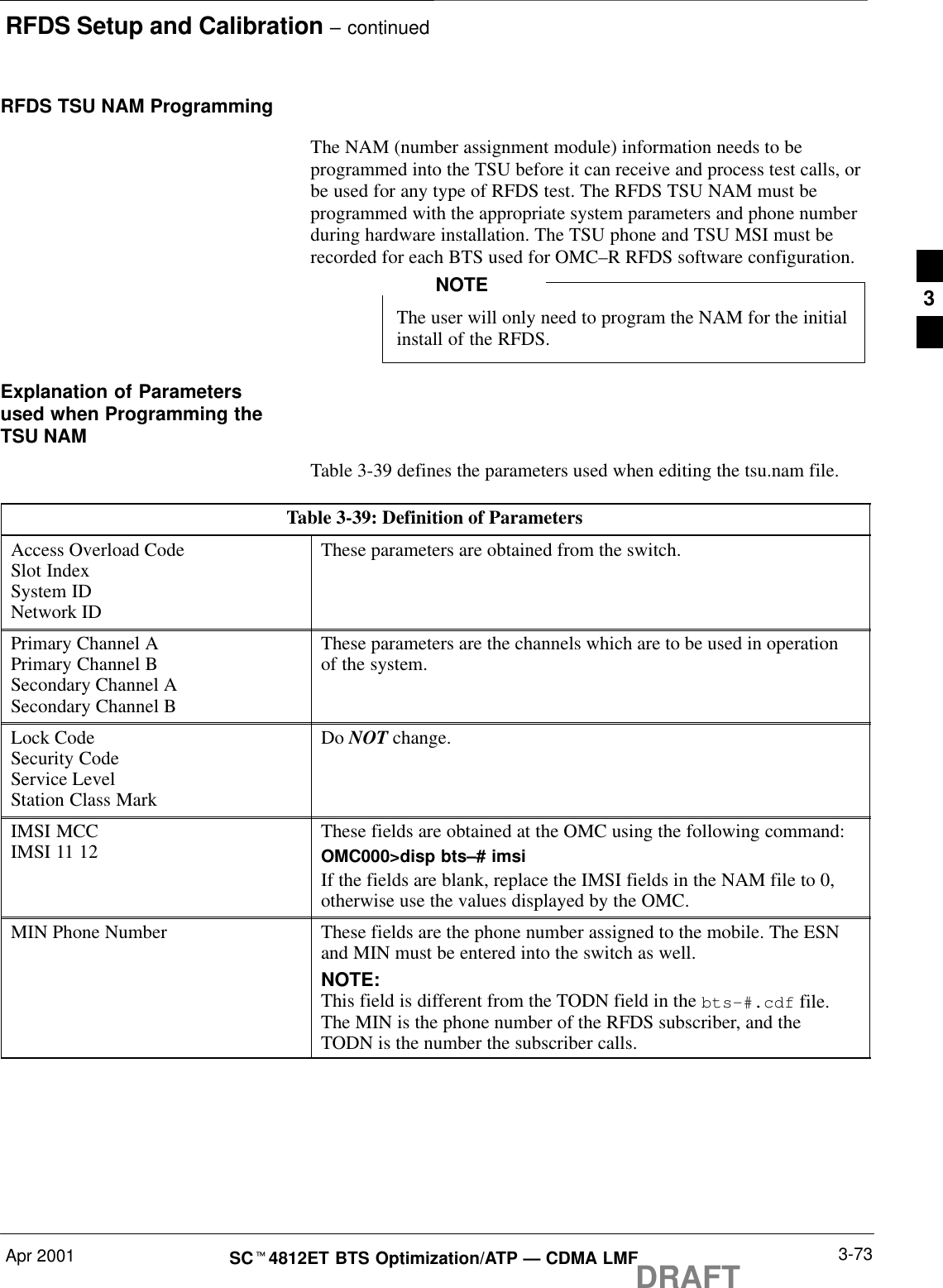 RFDS Setup and Calibration – continuedApr 2001 3-73SCt4812ET BTS Optimization/ATP — CDMA LMFDRAFTRFDS TSU NAM ProgrammingThe NAM (number assignment module) information needs to beprogrammed into the TSU before it can receive and process test calls, orbe used for any type of RFDS test. The RFDS TSU NAM must beprogrammed with the appropriate system parameters and phone numberduring hardware installation. The TSU phone and TSU MSI must berecorded for each BTS used for OMC–R RFDS software configuration.The user will only need to program the NAM for the initialinstall of the RFDS.NOTEExplanation of Parametersused when Programming theTSU NAMTable 3-39 defines the parameters used when editing the tsu.nam file.Table 3-39: Definition of ParametersAccess Overload CodeSlot IndexSystem IDNetwork IDThese parameters are obtained from the switch.Primary Channel APrimary Channel BSecondary Channel ASecondary Channel BThese parameters are the channels which are to be used in operationof the system.Lock CodeSecurity CodeService LevelStation Class MarkDo NOT change.IMSI MCCIMSI 11 12 These fields are obtained at the OMC using the following command:OMC000&gt;disp bts–# imsiIf the fields are blank, replace the IMSI fields in the NAM file to 0,otherwise use the values displayed by the OMC.MIN Phone Number These fields are the phone number assigned to the mobile. The ESNand MIN must be entered into the switch as well.NOTE:This field is different from the TODN field in the bts-#.cdf file.The MIN is the phone number of the RFDS subscriber, and theTODN is the number the subscriber calls.3