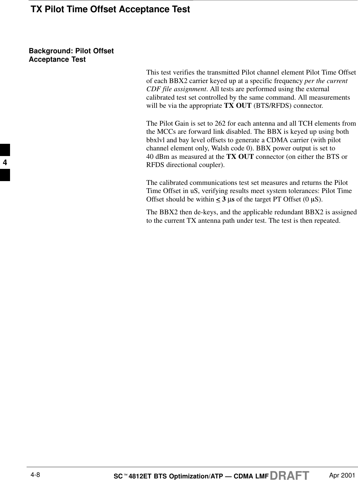 TX Pilot Time Offset Acceptance TestDRAFTSCt4812ET BTS Optimization/ATP — CDMA LMF Apr 20014-8Background: Pilot OffsetAcceptance TestThis test verifies the transmitted Pilot channel element Pilot Time Offsetof each BBX2 carrier keyed up at a specific frequency per the currentCDF file assignment. All tests are performed using the externalcalibrated test set controlled by the same command. All measurementswill be via the appropriate TX OUT (BTS/RFDS) connector.The Pilot Gain is set to 262 for each antenna and all TCH elements fromthe MCCs are forward link disabled. The BBX is keyed up using bothbbxlvl and bay level offsets to generate a CDMA carrier (with pilotchannel element only, Walsh code 0). BBX power output is set to40 dBm as measured at the TX OUT connector (on either the BTS orRFDS directional coupler).The calibrated communications test set measures and returns the PilotTime Offset in uS, verifying results meet system tolerances: Pilot TimeOffset should be within &lt; 3 µs of the target PT Offset (0 mS).The BBX2 then de-keys, and the applicable redundant BBX2 is assignedto the current TX antenna path under test. The test is then repeated.4