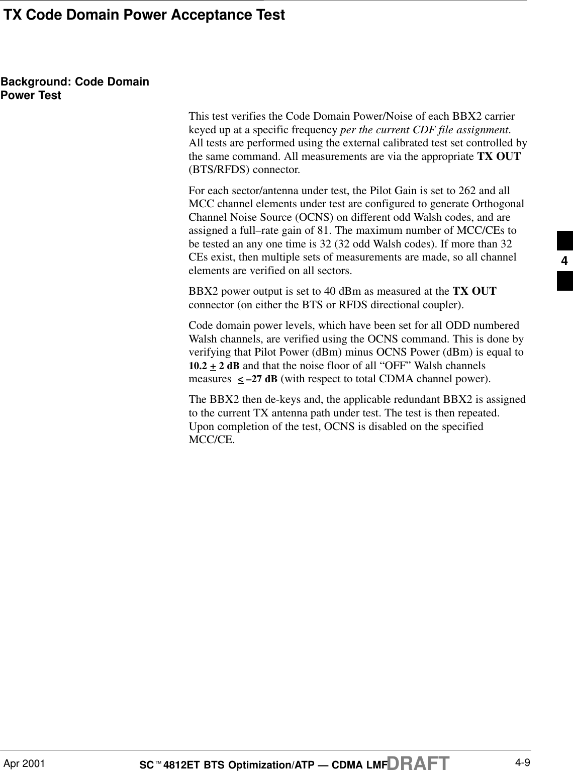 TX Code Domain Power Acceptance TestApr 2001 4-9SCt4812ET BTS Optimization/ATP — CDMA LMFDRAFTBackground: Code DomainPower TestThis test verifies the Code Domain Power/Noise of each BBX2 carrierkeyed up at a specific frequency per the current CDF file assignment.All tests are performed using the external calibrated test set controlled bythe same command. All measurements are via the appropriate TX OUT(BTS/RFDS) connector.For each sector/antenna under test, the Pilot Gain is set to 262 and allMCC channel elements under test are configured to generate OrthogonalChannel Noise Source (OCNS) on different odd Walsh codes, and areassigned a full–rate gain of 81. The maximum number of MCC/CEs tobe tested an any one time is 32 (32 odd Walsh codes). If more than 32CEs exist, then multiple sets of measurements are made, so all channelelements are verified on all sectors.BBX2 power output is set to 40 dBm as measured at the TX OUTconnector (on either the BTS or RFDS directional coupler).Code domain power levels, which have been set for all ODD numberedWalsh channels, are verified using the OCNS command. This is done byverifying that Pilot Power (dBm) minus OCNS Power (dBm) is equal to10.2 + 2 dB and that the noise floor of all “OFF” Walsh channelsmeasures  &lt; –27 dB (with respect to total CDMA channel power).The BBX2 then de-keys and, the applicable redundant BBX2 is assignedto the current TX antenna path under test. The test is then repeated.Upon completion of the test, OCNS is disabled on the specifiedMCC/CE.4