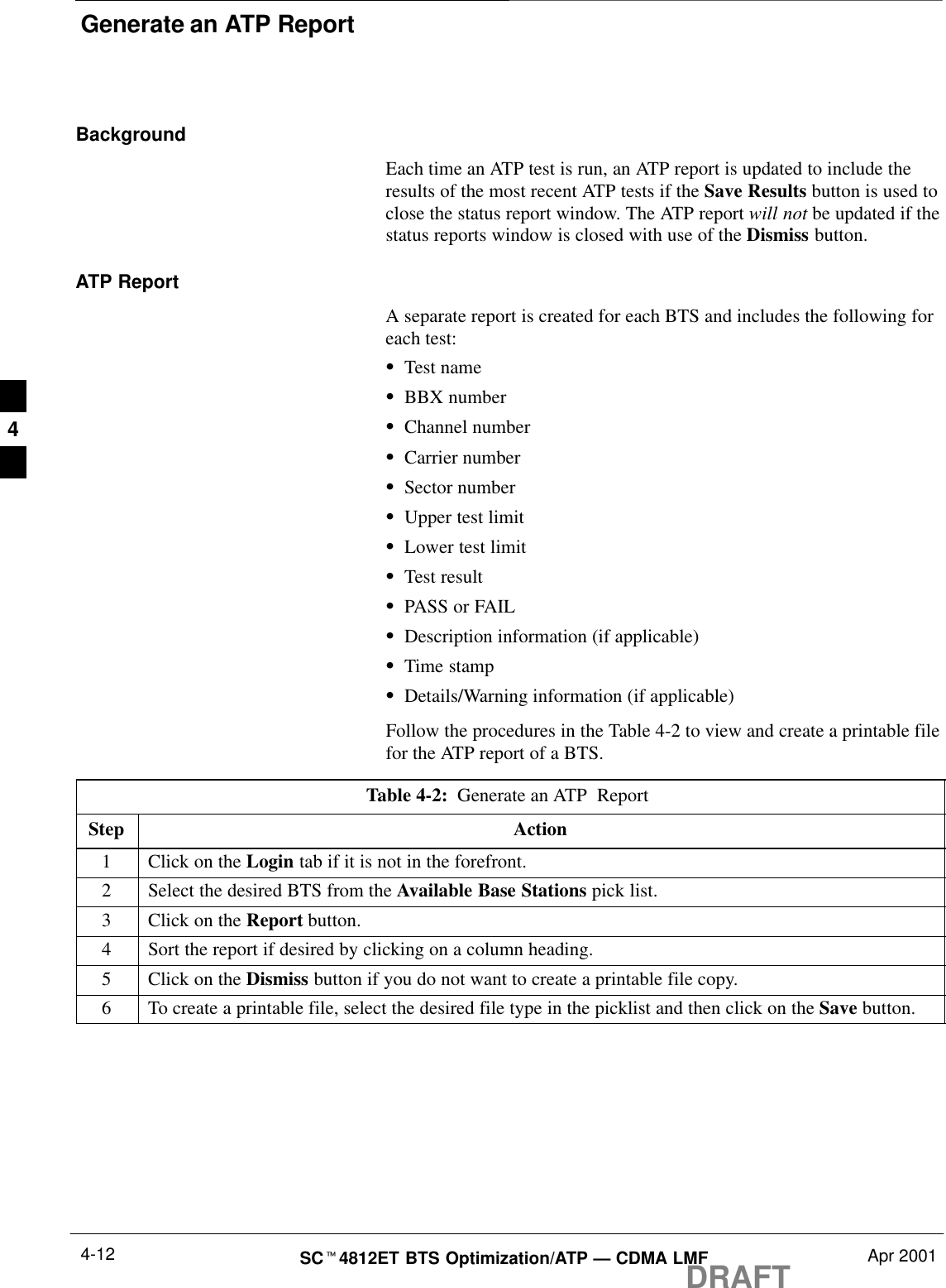 Generate an ATP ReportDRAFTSCt4812ET BTS Optimization/ATP — CDMA LMF Apr 20014-12BackgroundEach time an ATP test is run, an ATP report is updated to include theresults of the most recent ATP tests if the Save Results button is used toclose the status report window. The ATP report will not be updated if thestatus reports window is closed with use of the Dismiss button.ATP ReportA separate report is created for each BTS and includes the following foreach test:STest nameSBBX numberSChannel numberSCarrier numberSSector numberSUpper test limitSLower test limitSTest resultSPASS or FAILSDescription information (if applicable)STime stampSDetails/Warning information (if applicable)Follow the procedures in the Table 4-2 to view and create a printable filefor the ATP report of a BTS.Table 4-2:  Generate an ATP  Report Step Action1Click on the Login tab if it is not in the forefront.2Select the desired BTS from the Available Base Stations pick list.3Click on the Report button.4Sort the report if desired by clicking on a column heading.5Click on the Dismiss button if you do not want to create a printable file copy.6To create a printable file, select the desired file type in the picklist and then click on the Save button. 4