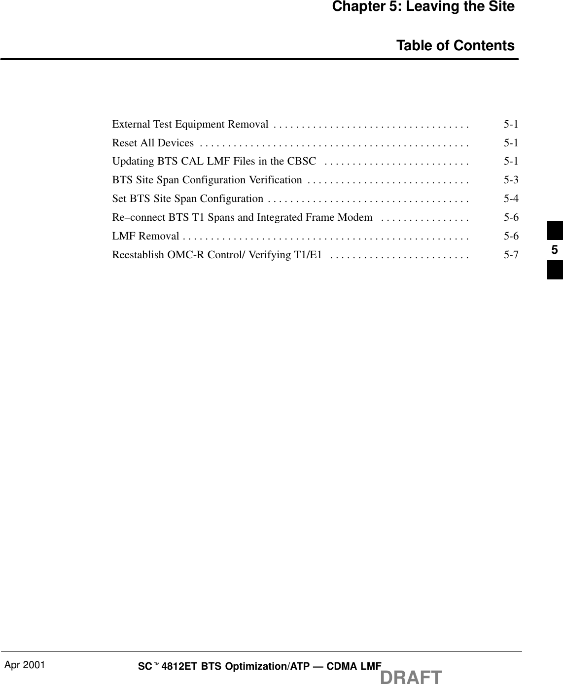 Apr 2001 SCt4812ET BTS Optimization/ATP — CDMA LMFDRAFTChapter 5: Leaving the SiteTable of ContentsExternal Test Equipment Removal 5-1. . . . . . . . . . . . . . . . . . . . . . . . . . . . . . . . . . . Reset All Devices 5-1. . . . . . . . . . . . . . . . . . . . . . . . . . . . . . . . . . . . . . . . . . . . . . . . Updating BTS CAL LMF Files in the CBSC 5-1. . . . . . . . . . . . . . . . . . . . . . . . . . BTS Site Span Configuration Verification 5-3. . . . . . . . . . . . . . . . . . . . . . . . . . . . . Set BTS Site Span Configuration 5-4. . . . . . . . . . . . . . . . . . . . . . . . . . . . . . . . . . . . Re–connect BTS T1 Spans and Integrated Frame Modem 5-6. . . . . . . . . . . . . . . . LMF Removal 5-6. . . . . . . . . . . . . . . . . . . . . . . . . . . . . . . . . . . . . . . . . . . . . . . . . . . Reestablish OMC-R Control/ Verifying T1/E1 5-7. . . . . . . . . . . . . . . . . . . . . . . . .  5