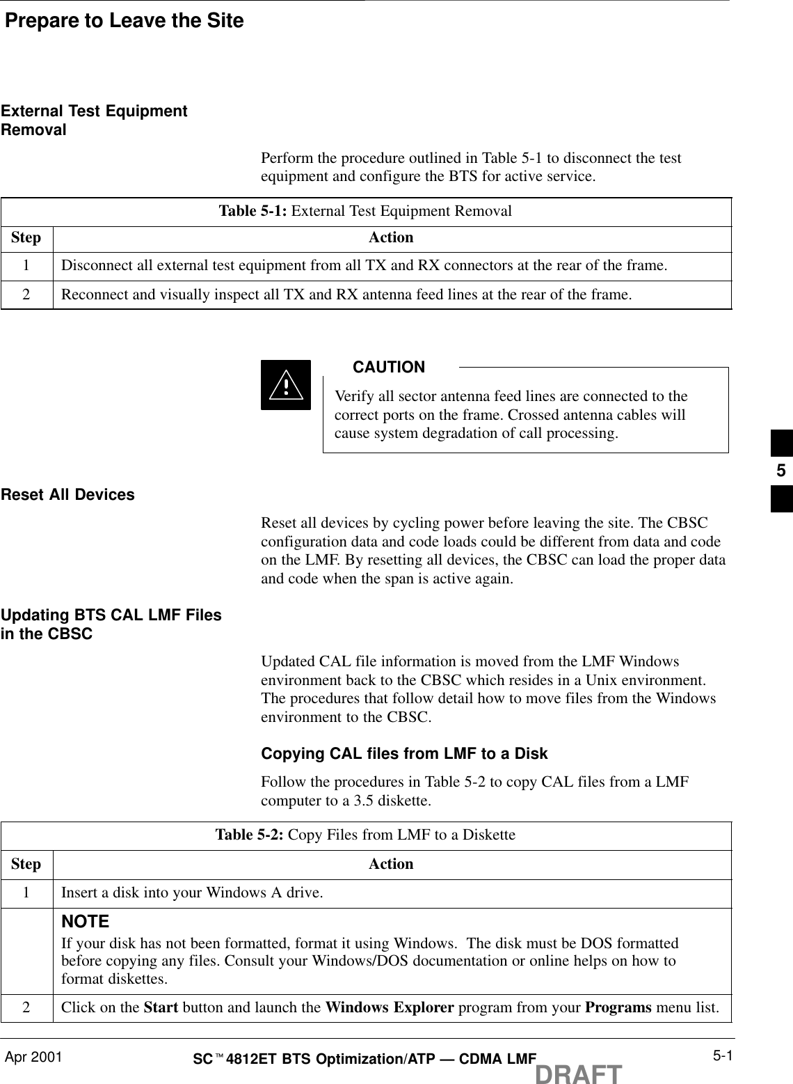 Prepare to Leave the SiteApr 2001 5-1SCt4812ET BTS Optimization/ATP — CDMA LMFDRAFTExternal Test EquipmentRemovalPerform the procedure outlined in Table 5-1 to disconnect the testequipment and configure the BTS for active service.Table 5-1: External Test Equipment RemovalStep Action1Disconnect all external test equipment from all TX and RX connectors at the rear of the frame.2Reconnect and visually inspect all TX and RX antenna feed lines at the rear of the frame.Verify all sector antenna feed lines are connected to thecorrect ports on the frame. Crossed antenna cables willcause system degradation of call processing.CAUTIONReset All DevicesReset all devices by cycling power before leaving the site. The CBSCconfiguration data and code loads could be different from data and codeon the LMF. By resetting all devices, the CBSC can load the proper dataand code when the span is active again.Updating BTS CAL LMF Filesin the CBSCUpdated CAL file information is moved from the LMF Windowsenvironment back to the CBSC which resides in a Unix environment.The procedures that follow detail how to move files from the Windowsenvironment to the CBSC.Copying CAL files from LMF to a DiskFollow the procedures in Table 5-2 to copy CAL files from a LMFcomputer to a 3.5 diskette.Table 5-2: Copy Files from LMF to a DisketteStep Action1Insert a disk into your Windows A drive.NOTEIf your disk has not been formatted, format it using Windows.  The disk must be DOS formattedbefore copying any files. Consult your Windows/DOS documentation or online helps on how toformat diskettes.2Click on the Start button and launch the Windows Explorer program from your Programs menu list.5