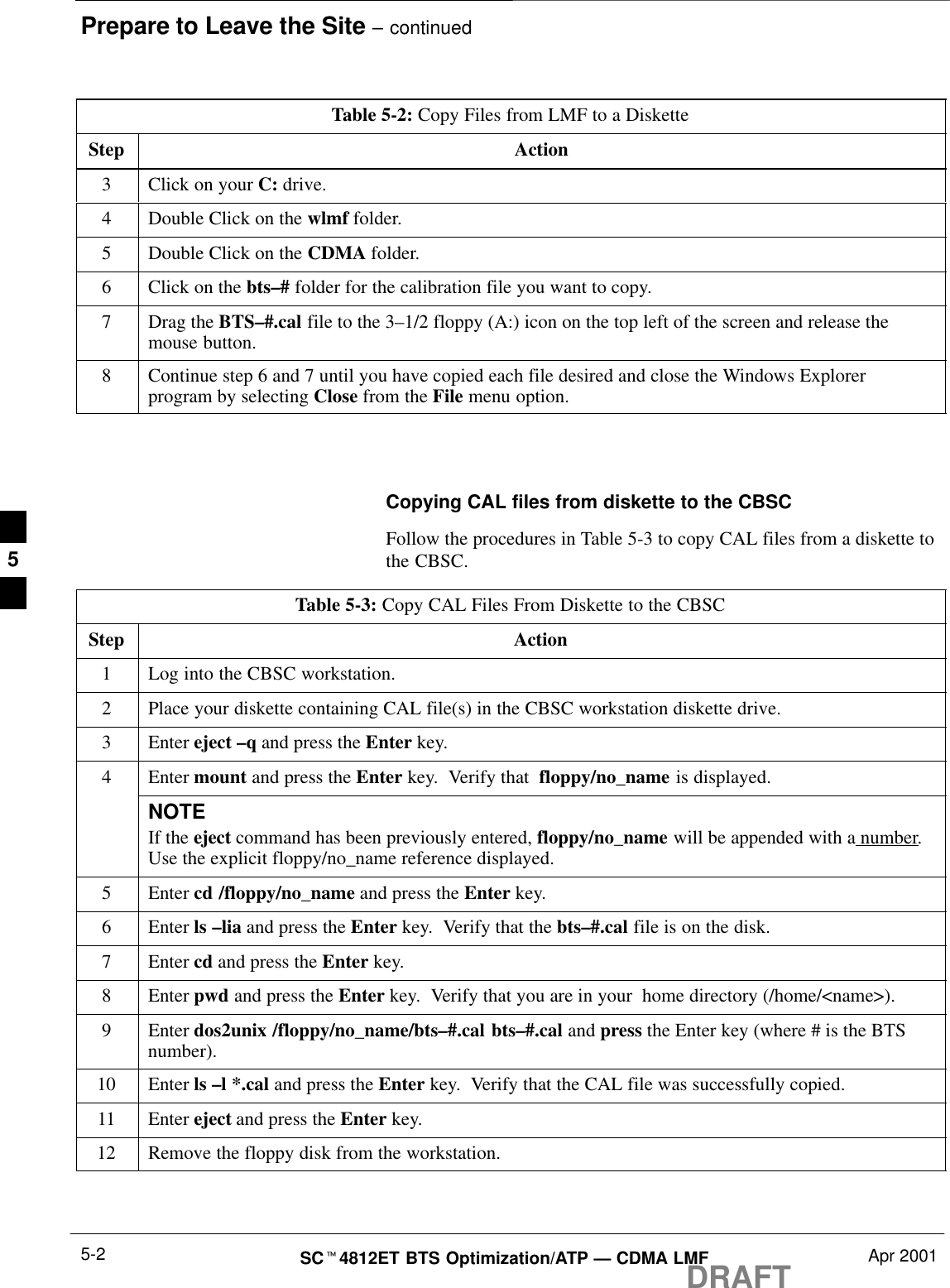 Prepare to Leave the Site – continuedDRAFTSCt4812ET BTS Optimization/ATP — CDMA LMF Apr 20015-2Table 5-2: Copy Files from LMF to a DisketteStep Action3Click on your C: drive.4Double Click on the wlmf folder.5Double Click on the CDMA folder.6Click on the bts–# folder for the calibration file you want to copy.7Drag the BTS–#.cal file to the 3–1/2 floppy (A:) icon on the top left of the screen and release themouse button.8Continue step 6 and 7 until you have copied each file desired and close the Windows Explorerprogram by selecting Close from the File menu option. Copying CAL files from diskette to the CBSCFollow the procedures in Table 5-3 to copy CAL files from a diskette tothe CBSC.Table 5-3: Copy CAL Files From Diskette to the CBSCStep Action1Log into the CBSC workstation.2Place your diskette containing CAL file(s) in the CBSC workstation diskette drive.3 Enter eject –q and press the Enter key.4Enter mount and press the Enter key.  Verify that  floppy/no_name is displayed.NOTEIf the eject command has been previously entered, floppy/no_name will be appended with a number.Use the explicit floppy/no_name reference displayed.5 Enter cd /floppy/no_name and press the Enter key.6 Enter ls –lia and press the Enter key.  Verify that the bts–#.cal file is on the disk.7 Enter cd and press the Enter key.8 Enter pwd and press the Enter key.  Verify that you are in your  home directory (/home/&lt;name&gt;).9 Enter dos2unix /floppy/no_name/bts–#.cal bts–#.cal and press the Enter key (where # is the BTSnumber).10 Enter ls –l *.cal and press the Enter key.  Verify that the CAL file was successfully copied.11 Enter eject and press the Enter key.12 Remove the floppy disk from the workstation. 5