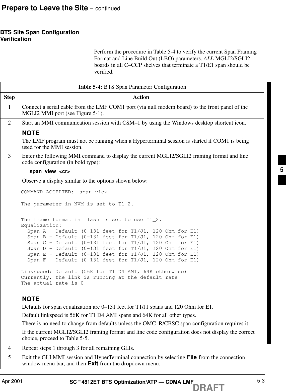 Prepare to Leave the Site – continuedApr 2001 5-3SCt4812ET BTS Optimization/ATP — CDMA LMFDRAFTBTS Site Span ConfigurationVerificationPerform the procedure in Table 5-4 to verify the current Span FramingFormat and Line Build Out (LBO) parameters. ALL MGLI2/SGLI2boards in all C–CCP shelves that terminate a T1/E1 span should beverified.Table 5-4: BTS Span Parameter ConfigurationStep Action1Connect a serial cable from the LMF COM1 port (via null modem board) to the front panel of theMGLI2 MMI port (see Figure 5-1).2Start an MMI communication session with CSM–1 by using the Windows desktop shortcut icon.NOTEThe LMF program must not be running when a Hyperterminal session is started if COM1 is beingused for the MMI session.3Enter the following MMI command to display the current MGLI2/SGLI2 framing format and linecode configuration (in bold type):span view &lt;cr&gt;Observe a display similar to the options shown below:COMMAND ACCEPTED: span viewThe parameter in NVM is set to T1_2.The frame format in flash is set to use T1_2.Equalization:  Span A – Default (0–131 feet for T1/J1, 120 Ohm for E1)  Span B – Default (0–131 feet for T1/J1, 120 Ohm for E1)  Span C – Default (0–131 feet for T1/J1, 120 Ohm for E1)SDD f lt (0 131 f t f T1/J1 120 Oh f E1)  Span D – Default (0–131 feet for T1/J1, 120 Ohm for E1)  Span E – Default (0–131 feet for T1/J1, 120 Ohm for E1)  Span F – Default (0–131 feet for T1/J1, 120 Ohm for E1)Linkspeed: Default (56K for T1 D4 AMI, 64K otherwise)Currently, the link is running at the default rate The actual rate is 0NOTEDefaults for span equalization are 0–131 feet for T1/J1 spans and 120 Ohm for E1.Default linkspeed is 56K for T1 D4 AMI spans and 64K for all other types.There is no need to change from defaults unless the OMC–R/CBSC span configuration requires it.If the current MGLI2/SGLI2 framing format and line code configuration does not display the correctchoice, proceed to Table 5-5.4Repeat steps 1 through 3 for all remaining GLIs.5Exit the GLI MMI session and HyperTerminal connection by selecting File from the connectionwindow menu bar, and then Exit from the dropdown menu.5