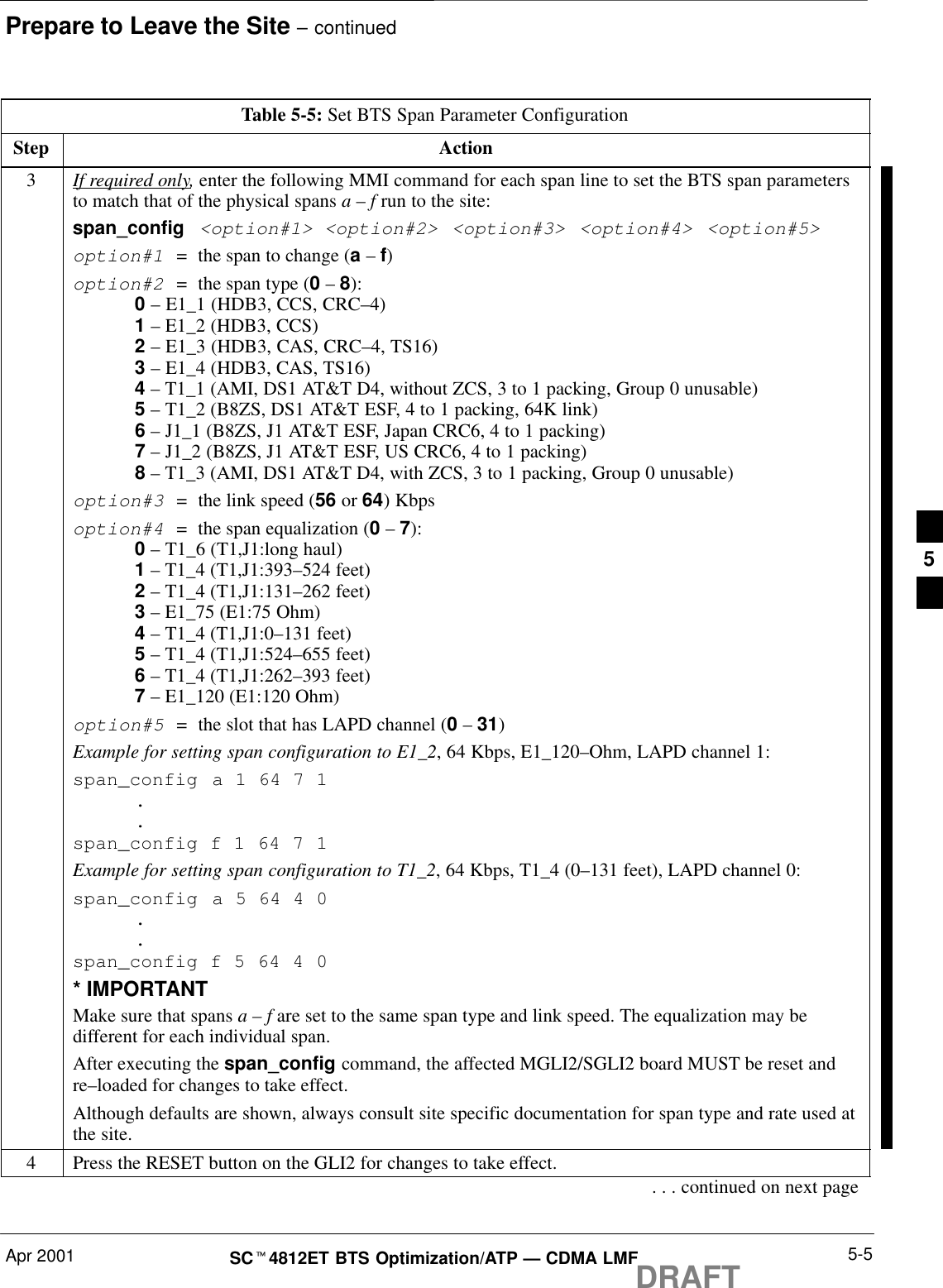 Prepare to Leave the Site – continuedApr 2001 5-5SCt4812ET BTS Optimization/ATP — CDMA LMFDRAFTTable 5-5: Set BTS Span Parameter ConfigurationStep Action3If required only, enter the following MMI command for each span line to set the BTS span parametersto match that of the physical spans a – f run to the site:span_config &lt;option#1&gt; &lt;option#2&gt; &lt;option#3&gt; &lt;option#4&gt; &lt;option#5&gt;option#1  =  the span to change (a – f)option#2  =  the span type (0 – 8):0 – E1_1 (HDB3, CCS, CRC–4)1 – E1_2 (HDB3, CCS)2 – E1_3 (HDB3, CAS, CRC–4, TS16)3 – E1_4 (HDB3, CAS, TS16)4 – T1_1 (AMI, DS1 AT&amp;T D4, without ZCS, 3 to 1 packing, Group 0 unusable)5 – T1_2 (B8ZS, DS1 AT&amp;T ESF, 4 to 1 packing, 64K link)6 – J1_1 (B8ZS, J1 AT&amp;T ESF, Japan CRC6, 4 to 1 packing)7 – J1_2 (B8ZS, J1 AT&amp;T ESF, US CRC6, 4 to 1 packing)8 – T1_3 (AMI, DS1 AT&amp;T D4, with ZCS, 3 to 1 packing, Group 0 unusable)option#3  =  the link speed (56 or 64) Kbpsoption#4  =  the span equalization (0 – 7):0 – T1_6 (T1,J1:long haul)1 – T1_4 (T1,J1:393–524 feet)2 – T1_4 (T1,J1:131–262 feet)3 – E1_75 (E1:75 Ohm)4 – T1_4 (T1,J1:0–131 feet)5 – T1_4 (T1,J1:524–655 feet)6 – T1_4 (T1,J1:262–393 feet)7 – E1_120 (E1:120 Ohm)option#5  =  the slot that has LAPD channel (0 – 31)Example for setting span configuration to E1_2, 64 Kbps, E1_120–Ohm, LAPD channel 1:span_config a 1 64 7 1..span_config f 1 64 7 1Example for setting span configuration to T1_2, 64 Kbps, T1_4 (0–131 feet), LAPD channel 0:span_config a 5 64 4 0..span_config f 5 64 4 0* IMPORTANTMake sure that spans a – f are set to the same span type and link speed. The equalization may bedifferent for each individual span.After executing the span_config command, the affected MGLI2/SGLI2 board MUST be reset andre–loaded for changes to take effect.Although defaults are shown, always consult site specific documentation for span type and rate used atthe site.4Press the RESET button on the GLI2 for changes to take effect.. . . continued on next page5