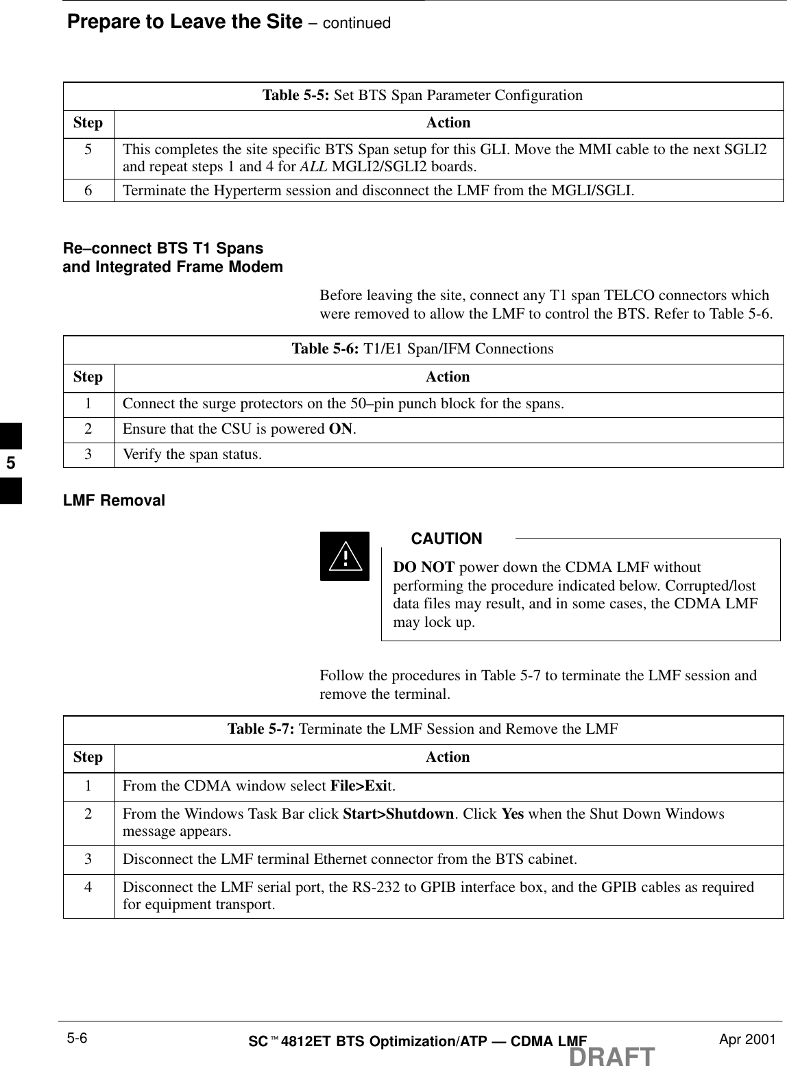 Prepare to Leave the Site – continuedDRAFTSCt4812ET BTS Optimization/ATP — CDMA LMF Apr 20015-6Table 5-5: Set BTS Span Parameter ConfigurationStep Action5This completes the site specific BTS Span setup for this GLI. Move the MMI cable to the next SGLI2and repeat steps 1 and 4 for ALL MGLI2/SGLI2 boards.6Terminate the Hyperterm session and disconnect the LMF from the MGLI/SGLI. Re–connect BTS T1 Spansand Integrated Frame ModemBefore leaving the site, connect any T1 span TELCO connectors whichwere removed to allow the LMF to control the BTS. Refer to Table 5-6.Table 5-6: T1/E1 Span/IFM ConnectionsStep Action1Connect the surge protectors on the 50–pin punch block for the spans.2Ensure that the CSU is powered ON.3Verify the span status.LMF RemovalDO NOT power down the CDMA LMF withoutperforming the procedure indicated below. Corrupted/lostdata files may result, and in some cases, the CDMA LMFmay lock up.CAUTIONFollow the procedures in Table 5-7 to terminate the LMF session andremove the terminal.Table 5-7: Terminate the LMF Session and Remove the LMFStep Action1From the CDMA window select File&gt;Exit.2From the Windows Task Bar click Start&gt;Shutdown. Click Yes when the Shut Down Windowsmessage appears.3Disconnect the LMF terminal Ethernet connector from the BTS cabinet.4Disconnect the LMF serial port, the RS-232 to GPIB interface box, and the GPIB cables as requiredfor equipment transport.5