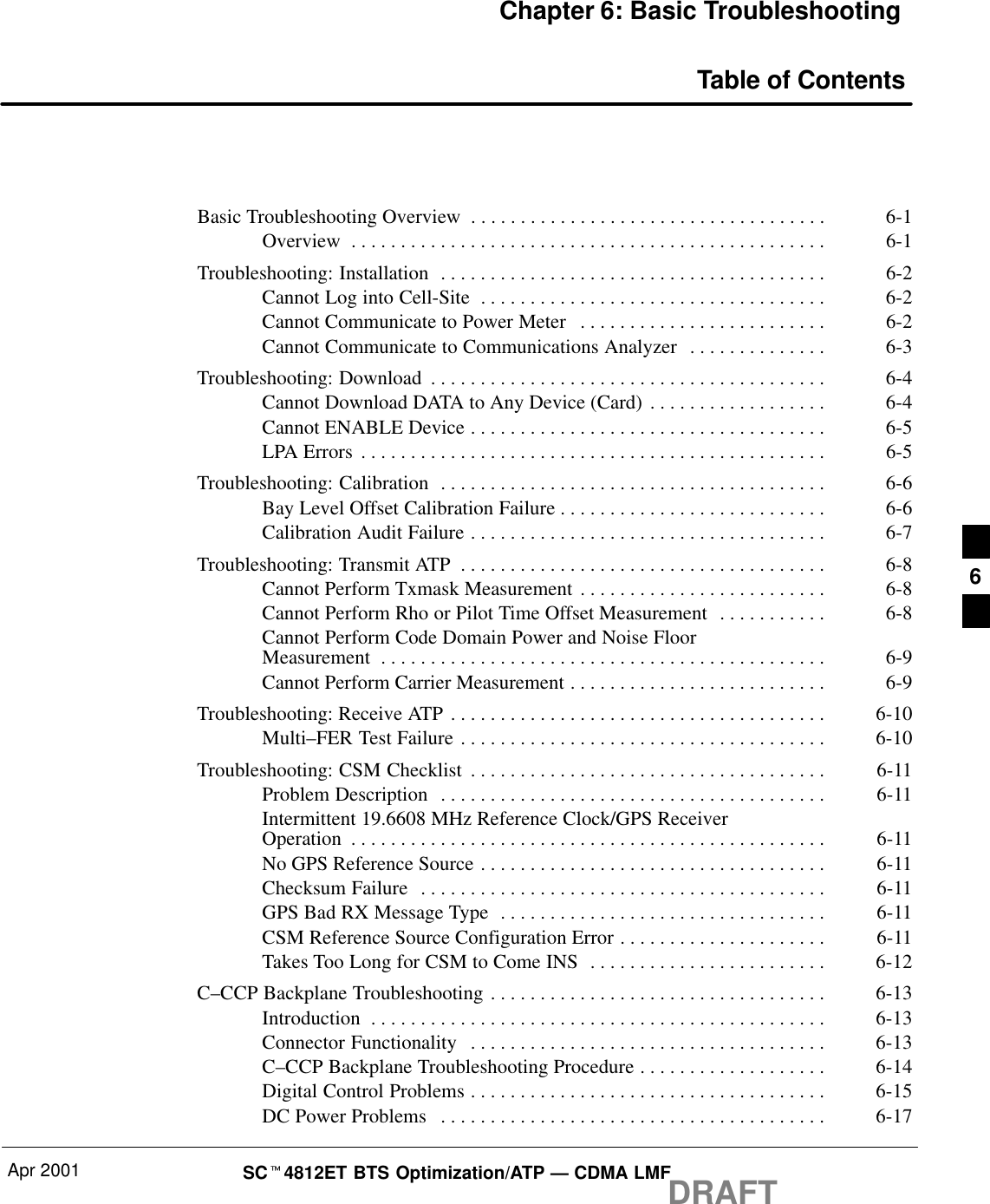 Apr 2001 SCt4812ET BTS Optimization/ATP — CDMA LMFDRAFTChapter 6: Basic TroubleshootingTable of ContentsBasic Troubleshooting Overview 6-1. . . . . . . . . . . . . . . . . . . . . . . . . . . . . . . . . . . . Overview 6-1. . . . . . . . . . . . . . . . . . . . . . . . . . . . . . . . . . . . . . . . . . . . . . . . Troubleshooting: Installation 6-2. . . . . . . . . . . . . . . . . . . . . . . . . . . . . . . . . . . . . . . Cannot Log into Cell-Site 6-2. . . . . . . . . . . . . . . . . . . . . . . . . . . . . . . . . . . Cannot Communicate to Power Meter 6-2. . . . . . . . . . . . . . . . . . . . . . . . . Cannot Communicate to Communications Analyzer 6-3. . . . . . . . . . . . . . Troubleshooting: Download 6-4. . . . . . . . . . . . . . . . . . . . . . . . . . . . . . . . . . . . . . . . Cannot Download DATA to Any Device (Card) 6-4. . . . . . . . . . . . . . . . . . Cannot ENABLE Device 6-5. . . . . . . . . . . . . . . . . . . . . . . . . . . . . . . . . . . . LPA Errors 6-5. . . . . . . . . . . . . . . . . . . . . . . . . . . . . . . . . . . . . . . . . . . . . . . Troubleshooting: Calibration 6-6. . . . . . . . . . . . . . . . . . . . . . . . . . . . . . . . . . . . . . . Bay Level Offset Calibration Failure 6-6. . . . . . . . . . . . . . . . . . . . . . . . . . . Calibration Audit Failure 6-7. . . . . . . . . . . . . . . . . . . . . . . . . . . . . . . . . . . . Troubleshooting: Transmit ATP 6-8. . . . . . . . . . . . . . . . . . . . . . . . . . . . . . . . . . . . . Cannot Perform Txmask Measurement 6-8. . . . . . . . . . . . . . . . . . . . . . . . . Cannot Perform Rho or Pilot Time Offset Measurement 6-8. . . . . . . . . . . Cannot Perform Code Domain Power and Noise FloorMeasurement 6-9. . . . . . . . . . . . . . . . . . . . . . . . . . . . . . . . . . . . . . . . . . . . . Cannot Perform Carrier Measurement 6-9. . . . . . . . . . . . . . . . . . . . . . . . . . Troubleshooting: Receive ATP 6-10. . . . . . . . . . . . . . . . . . . . . . . . . . . . . . . . . . . . . . Multi–FER Test Failure 6-10. . . . . . . . . . . . . . . . . . . . . . . . . . . . . . . . . . . . . Troubleshooting: CSM Checklist 6-11. . . . . . . . . . . . . . . . . . . . . . . . . . . . . . . . . . . . Problem Description 6-11. . . . . . . . . . . . . . . . . . . . . . . . . . . . . . . . . . . . . . . Intermittent 19.6608 MHz Reference Clock/GPS ReceiverOperation 6-11. . . . . . . . . . . . . . . . . . . . . . . . . . . . . . . . . . . . . . . . . . . . . . . . No GPS Reference Source 6-11. . . . . . . . . . . . . . . . . . . . . . . . . . . . . . . . . . . Checksum Failure 6-11. . . . . . . . . . . . . . . . . . . . . . . . . . . . . . . . . . . . . . . . . GPS Bad RX Message Type 6-11. . . . . . . . . . . . . . . . . . . . . . . . . . . . . . . . . CSM Reference Source Configuration Error 6-11. . . . . . . . . . . . . . . . . . . . . Takes Too Long for CSM to Come INS 6-12. . . . . . . . . . . . . . . . . . . . . . . . C–CCP Backplane Troubleshooting 6-13. . . . . . . . . . . . . . . . . . . . . . . . . . . . . . . . . . Introduction 6-13. . . . . . . . . . . . . . . . . . . . . . . . . . . . . . . . . . . . . . . . . . . . . . Connector Functionality 6-13. . . . . . . . . . . . . . . . . . . . . . . . . . . . . . . . . . . . C–CCP Backplane Troubleshooting Procedure 6-14. . . . . . . . . . . . . . . . . . . Digital Control Problems 6-15. . . . . . . . . . . . . . . . . . . . . . . . . . . . . . . . . . . . DC Power Problems 6-17. . . . . . . . . . . . . . . . . . . . . . . . . . . . . . . . . . . . . . . 6