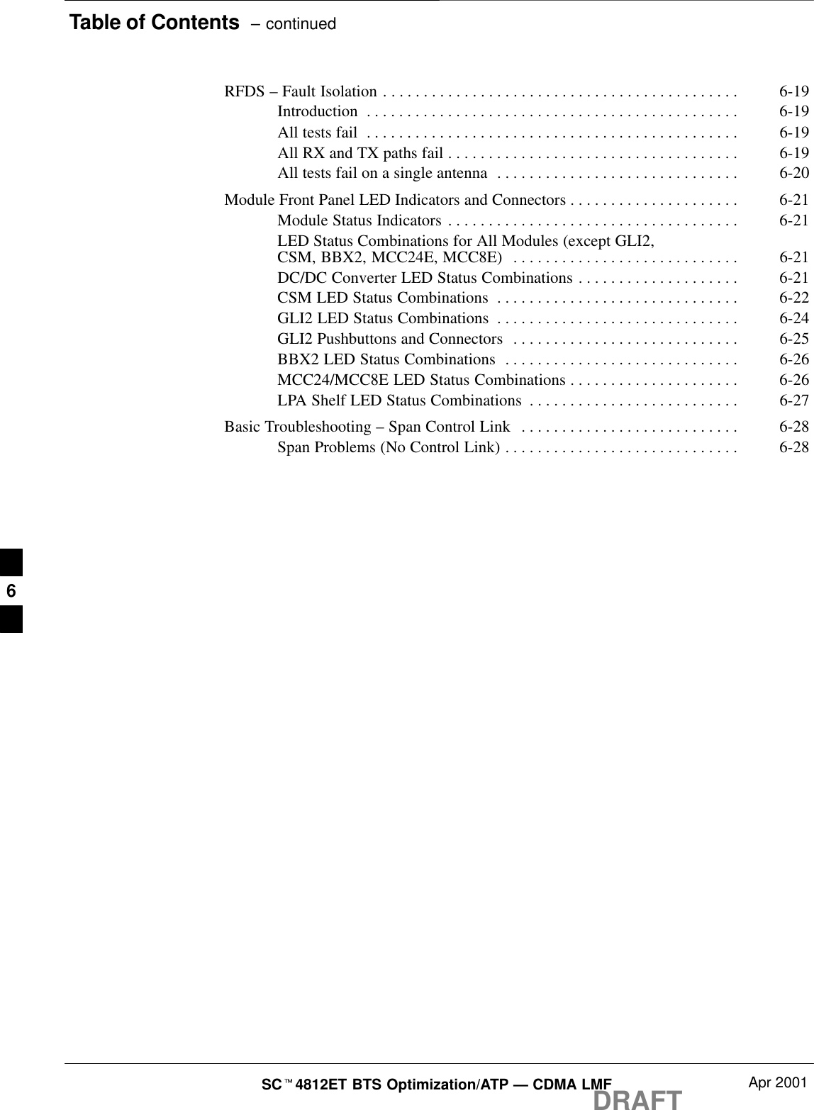 Table of Contents  – continuedDRAFTSCt4812ET BTS Optimization/ATP — CDMA LMF Apr 2001RFDS – Fault Isolation 6-19. . . . . . . . . . . . . . . . . . . . . . . . . . . . . . . . . . . . . . . . . . . . Introduction 6-19. . . . . . . . . . . . . . . . . . . . . . . . . . . . . . . . . . . . . . . . . . . . . . All tests fail 6-19. . . . . . . . . . . . . . . . . . . . . . . . . . . . . . . . . . . . . . . . . . . . . . All RX and TX paths fail 6-19. . . . . . . . . . . . . . . . . . . . . . . . . . . . . . . . . . . . All tests fail on a single antenna 6-20. . . . . . . . . . . . . . . . . . . . . . . . . . . . . . Module Front Panel LED Indicators and Connectors 6-21. . . . . . . . . . . . . . . . . . . . . Module Status Indicators 6-21. . . . . . . . . . . . . . . . . . . . . . . . . . . . . . . . . . . . LED Status Combinations for All Modules (except GLI2,CSM, BBX2, MCC24E, MCC8E) 6-21. . . . . . . . . . . . . . . . . . . . . . . . . . . . DC/DC Converter LED Status Combinations 6-21. . . . . . . . . . . . . . . . . . . . CSM LED Status Combinations 6-22. . . . . . . . . . . . . . . . . . . . . . . . . . . . . . GLI2 LED Status Combinations 6-24. . . . . . . . . . . . . . . . . . . . . . . . . . . . . . GLI2 Pushbuttons and Connectors 6-25. . . . . . . . . . . . . . . . . . . . . . . . . . . . BBX2 LED Status Combinations 6-26. . . . . . . . . . . . . . . . . . . . . . . . . . . . . MCC24/MCC8E LED Status Combinations 6-26. . . . . . . . . . . . . . . . . . . . . LPA Shelf LED Status Combinations 6-27. . . . . . . . . . . . . . . . . . . . . . . . . . Basic Troubleshooting – Span Control Link 6-28. . . . . . . . . . . . . . . . . . . . . . . . . . . Span Problems (No Control Link) 6-28. . . . . . . . . . . . . . . . . . . . . . . . . . . . .  6