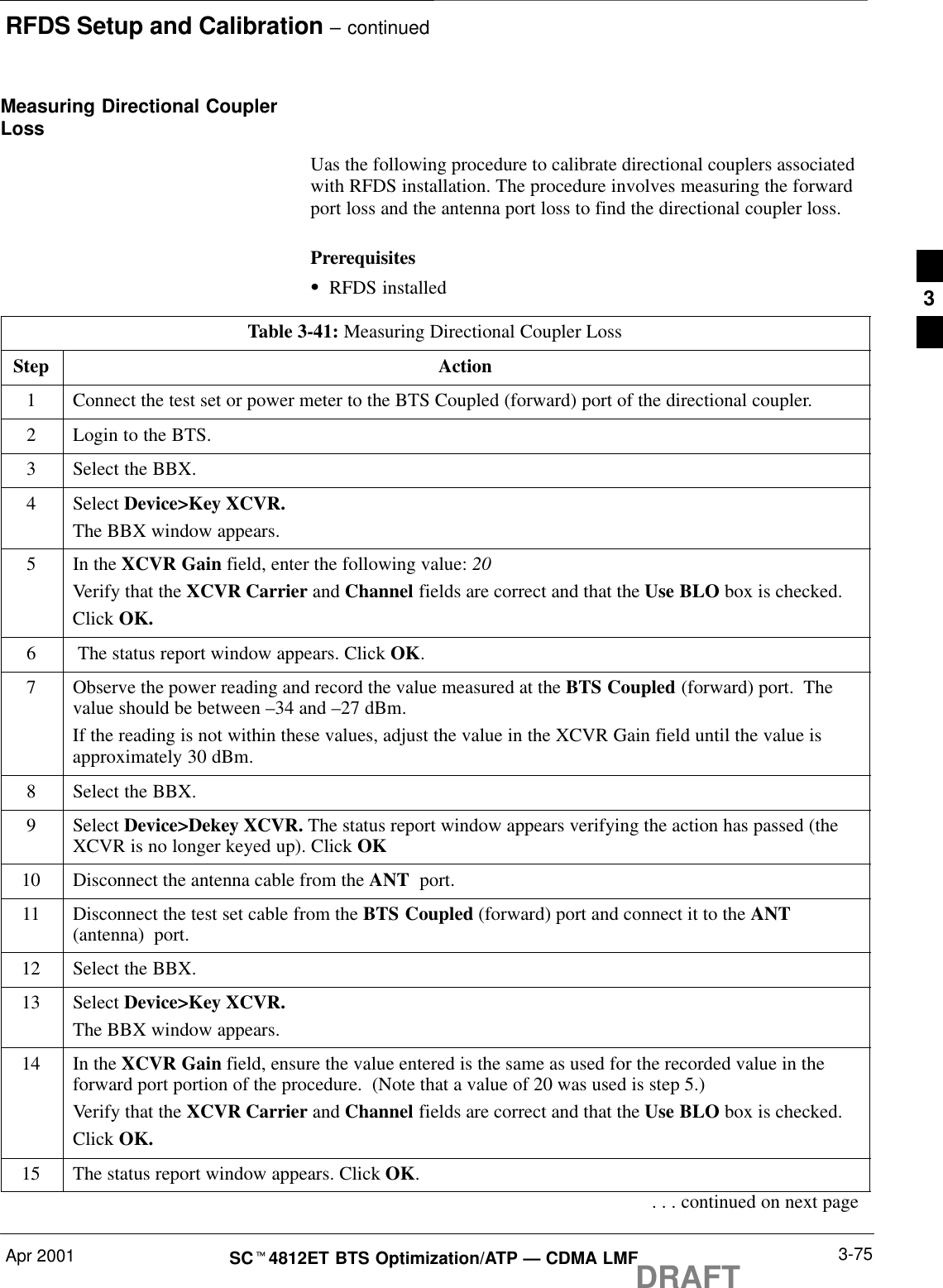 RFDS Setup and Calibration – continuedApr 2001 3-75SCt4812ET BTS Optimization/ATP — CDMA LMFDRAFTMeasuring Directional CouplerLossUas the following procedure to calibrate directional couplers associatedwith RFDS installation. The procedure involves measuring the forwardport loss and the antenna port loss to find the directional coupler loss.PrerequisitesSRFDS installedTable 3-41: Measuring Directional Coupler LossStep Action1Connect the test set or power meter to the BTS Coupled (forward) port of the directional coupler.2Login to the BTS.3Select the BBX.4 Select Device&gt;Key XCVR.The BBX window appears.5In the XCVR Gain field, enter the following value: 20Verify that the XCVR Carrier and Channel fields are correct and that the Use BLO box is checked.Click OK.6 The status report window appears. Click OK.7Observe the power reading and record the value measured at the BTS Coupled (forward) port.  Thevalue should be between –34 and –27 dBm.If the reading is not within these values, adjust the value in the XCVR Gain field until the value isapproximately 30 dBm.8Select the BBX.9 Select Device&gt;Dekey XCVR. The status report window appears verifying the action has passed (theXCVR is no longer keyed up). Click OK10 Disconnect the antenna cable from the ANT  port.11 Disconnect the test set cable from the BTS Coupled (forward) port and connect it to the ANT(antenna)  port.12 Select the BBX.13 Select Device&gt;Key XCVR.The BBX window appears.14 In the XCVR Gain field, ensure the value entered is the same as used for the recorded value in theforward port portion of the procedure.  (Note that a value of 20 was used is step 5.)Verify that the XCVR Carrier and Channel fields are correct and that the Use BLO box is checked.Click OK.15 The status report window appears. Click OK.. . . continued on next page3