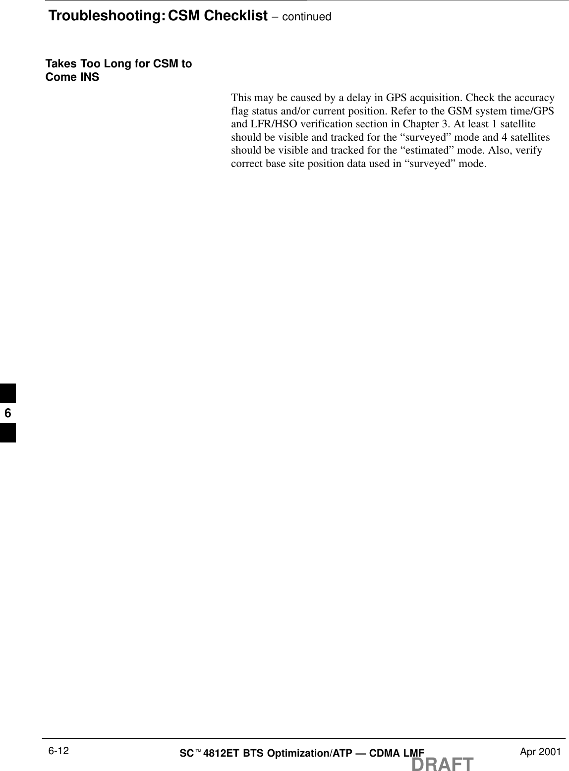 Troubleshooting: CSM Checklist – continuedDRAFTSCt4812ET BTS Optimization/ATP — CDMA LMF Apr 20016-12Takes Too Long for CSM toCome INSThis may be caused by a delay in GPS acquisition. Check the accuracyflag status and/or current position. Refer to the GSM system time/GPSand LFR/HSO verification section in Chapter 3. At least 1 satelliteshould be visible and tracked for the “surveyed” mode and 4 satellitesshould be visible and tracked for the “estimated” mode. Also, verifycorrect base site position data used in “surveyed” mode.6