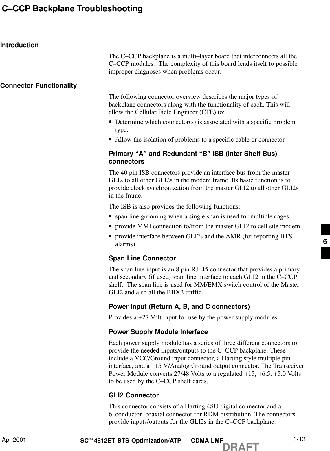 C–CCP Backplane TroubleshootingApr 2001 6-13SCt4812ET BTS Optimization/ATP — CDMA LMFDRAFTIntroductionThe C–CCP backplane is a multi–layer board that interconnects all theC–CCP modules.  The complexity of this board lends itself to possibleimproper diagnoses when problems occur.Connector FunctionalityThe following connector overview describes the major types ofbackplane connectors along with the functionality of each. This willallow the Cellular Field Engineer (CFE) to:SDetermine which connector(s) is associated with a specific problemtype.SAllow the isolation of problems to a specific cable or connector.Primary “A” and Redundant “B” ISB (Inter Shelf Bus)connectorsThe 40 pin ISB connectors provide an interface bus from the masterGLI2 to all other GLI2s in the modem frame. Its basic function is toprovide clock synchronization from the master GLI2 to all other GLI2sin the frame.The ISB is also provides the following functions:Sspan line grooming when a single span is used for multiple cages.Sprovide MMI connection to/from the master GLI2 to cell site modem.Sprovide interface between GLI2s and the AMR (for reporting BTSalarms).Span Line ConnectorThe span line input is an 8 pin RJ–45 connector that provides a primaryand secondary (if used) span line interface to each GLI2 in the C–CCPshelf.  The span line is used for MM/EMX switch control of the MasterGLI2 and also all the BBX2 traffic.Power Input (Return A, B, and C connectors)Provides a +27 Volt input for use by the power supply modules.Power Supply Module InterfaceEach power supply module has a series of three different connectors toprovide the needed inputs/outputs to the C–CCP backplane. Theseinclude a VCC/Ground input connector, a Harting style multiple pininterface, and a +15 V/Analog Ground output connector. The TransceiverPower Module converts 27/48 Volts to a regulated +15, +6.5, +5.0 Voltsto be used by the C–CCP shelf cards.GLI2 ConnectorThis connector consists of a Harting 4SU digital connector and a6–conductor  coaxial connector for RDM distribution. The connectorsprovide inputs/outputs for the GLI2s in the C–CCP backplane.6