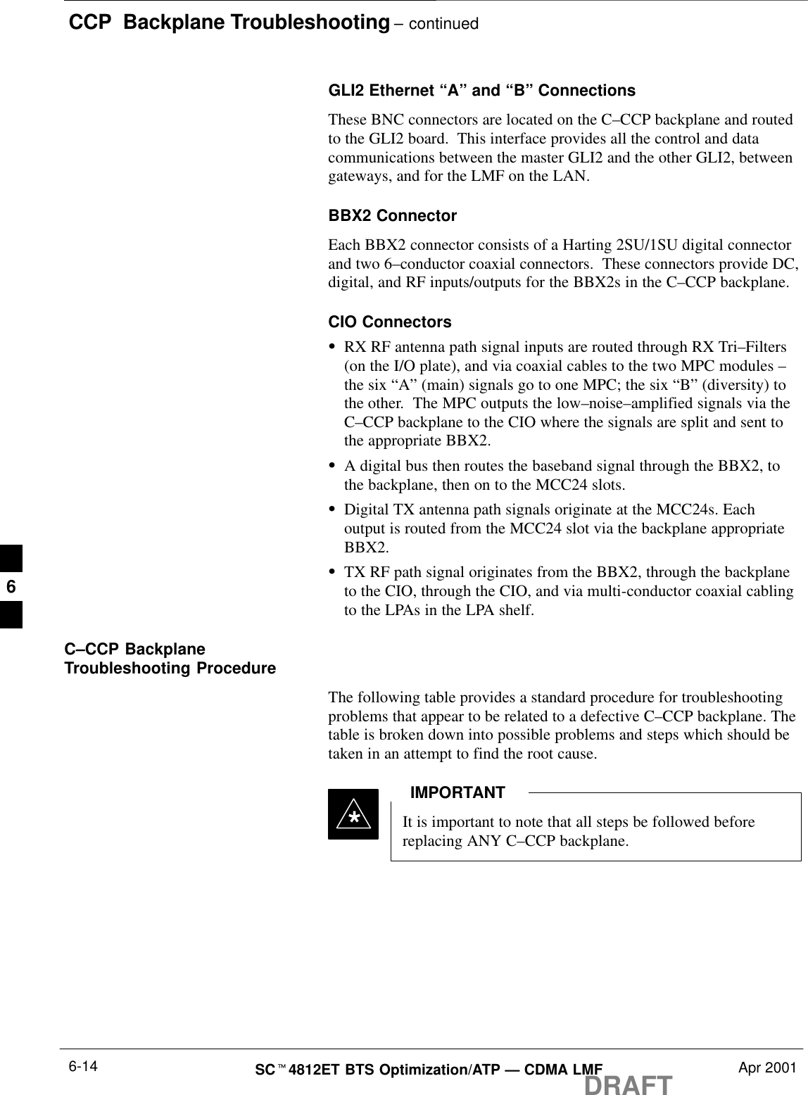 CCP  Backplane Troubleshooting – continuedDRAFTSCt4812ET BTS Optimization/ATP — CDMA LMF Apr 20016-14GLI2 Ethernet “A” and “B” ConnectionsThese BNC connectors are located on the C–CCP backplane and routedto the GLI2 board.  This interface provides all the control and datacommunications between the master GLI2 and the other GLI2, betweengateways, and for the LMF on the LAN.BBX2 ConnectorEach BBX2 connector consists of a Harting 2SU/1SU digital connectorand two 6–conductor coaxial connectors.  These connectors provide DC,digital, and RF inputs/outputs for the BBX2s in the C–CCP backplane.CIO ConnectorsSRX RF antenna path signal inputs are routed through RX Tri–Filters(on the I/O plate), and via coaxial cables to the two MPC modules –the six “A” (main) signals go to one MPC; the six “B” (diversity) tothe other.  The MPC outputs the low–noise–amplified signals via theC–CCP backplane to the CIO where the signals are split and sent tothe appropriate BBX2.SA digital bus then routes the baseband signal through the BBX2, tothe backplane, then on to the MCC24 slots.SDigital TX antenna path signals originate at the MCC24s. Eachoutput is routed from the MCC24 slot via the backplane appropriateBBX2.STX RF path signal originates from the BBX2, through the backplaneto the CIO, through the CIO, and via multi-conductor coaxial cablingto the LPAs in the LPA shelf.C–CCP BackplaneTroubleshooting ProcedureThe following table provides a standard procedure for troubleshootingproblems that appear to be related to a defective C–CCP backplane. Thetable is broken down into possible problems and steps which should betaken in an attempt to find the root cause.It is important to note that all steps be followed beforereplacing ANY C–CCP backplane.IMPORTANT*6