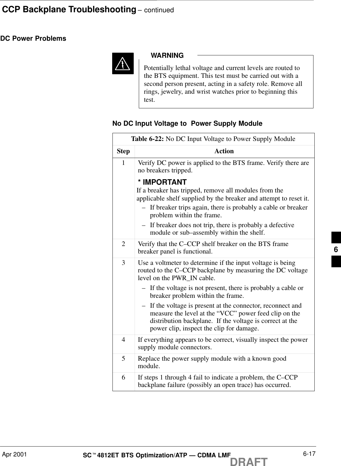 CCP Backplane Troubleshooting – continuedApr 2001 6-17SCt4812ET BTS Optimization/ATP — CDMA LMFDRAFTDC Power ProblemsPotentially lethal voltage and current levels are routed tothe BTS equipment. This test must be carried out with asecond person present, acting in a safety role. Remove allrings, jewelry, and wrist watches prior to beginning thistest.WARNINGNo DC Input Voltage to  Power Supply ModuleTable 6-22: No DC Input Voltage to Power Supply ModuleStep Action1Verify DC power is applied to the BTS frame. Verify there areno breakers tripped.* IMPORTANTIf a breaker has tripped, remove all modules from theapplicable shelf supplied by the breaker and attempt to reset it.–If breaker trips again, there is probably a cable or breakerproblem within the frame.–If breaker does not trip, there is probably a defectivemodule or sub–assembly within the shelf.2Verify that the C–CCP shelf breaker on the BTS framebreaker panel is functional.3Use a voltmeter to determine if the input voltage is beingrouted to the C–CCP backplane by measuring the DC voltagelevel on the PWR_IN cable.–If the voltage is not present, there is probably a cable orbreaker problem within the frame.–If the voltage is present at the connector, reconnect andmeasure the level at the “VCC” power feed clip on thedistribution backplane.  If the voltage is correct at thepower clip, inspect the clip for damage.4If everything appears to be correct, visually inspect the powersupply module connectors.5Replace the power supply module with a known goodmodule.6If steps 1 through 4 fail to indicate a problem, the C–CCPbackplane failure (possibly an open trace) has occurred.6