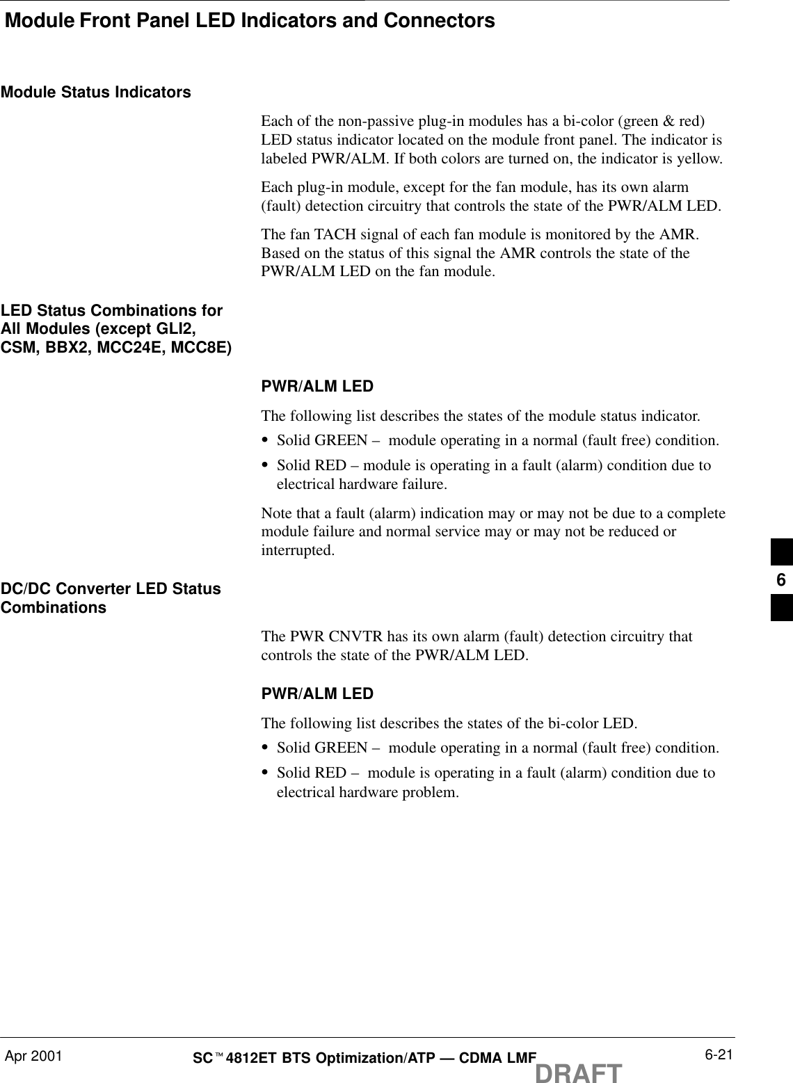 Module Front Panel LED Indicators and ConnectorsApr 2001 6-21SCt4812ET BTS Optimization/ATP — CDMA LMFDRAFTModule Status IndicatorsEach of the non-passive plug-in modules has a bi-color (green &amp; red)LED status indicator located on the module front panel. The indicator islabeled PWR/ALM. If both colors are turned on, the indicator is yellow.Each plug-in module, except for the fan module, has its own alarm(fault) detection circuitry that controls the state of the PWR/ALM LED.The fan TACH signal of each fan module is monitored by the AMR.Based on the status of this signal the AMR controls the state of thePWR/ALM LED on the fan module.LED Status Combinations forAll Modules (except GLI2,CSM, BBX2, MCC24E, MCC8E)PWR/ALM LEDThe following list describes the states of the module status indicator.SSolid GREEN –  module operating in a normal (fault free) condition.SSolid RED – module is operating in a fault (alarm) condition due toelectrical hardware failure.Note that a fault (alarm) indication may or may not be due to a completemodule failure and normal service may or may not be reduced orinterrupted.DC/DC Converter LED StatusCombinationsThe PWR CNVTR has its own alarm (fault) detection circuitry thatcontrols the state of the PWR/ALM LED.PWR/ALM LEDThe following list describes the states of the bi-color LED.SSolid GREEN –  module operating in a normal (fault free) condition.SSolid RED –  module is operating in a fault (alarm) condition due toelectrical hardware problem.6
