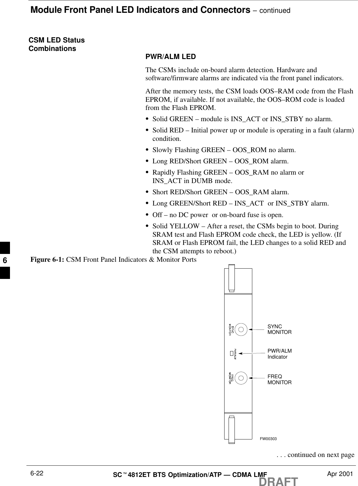 Module Front Panel LED Indicators and Connectors – continuedDRAFTSCt4812ET BTS Optimization/ATP — CDMA LMF Apr 20016-22CSM LED StatusCombinations PWR/ALM LEDThe CSMs include on-board alarm detection. Hardware andsoftware/firmware alarms are indicated via the front panel indicators.After the memory tests, the CSM loads OOS–RAM code from the FlashEPROM, if available. If not available, the OOS–ROM code is loadedfrom the Flash EPROM.SSolid GREEN – module is INS_ACT or INS_STBY no alarm.SSolid RED – Initial power up or module is operating in a fault (alarm)condition.SSlowly Flashing GREEN – OOS_ROM no alarm.SLong RED/Short GREEN – OOS_ROM alarm.SRapidly Flashing GREEN – OOS_RAM no alarm or INS_ACT in DUMB mode.SShort RED/Short GREEN – OOS_RAM alarm.SLong GREEN/Short RED – INS_ACT  or INS_STBY alarm.SOff – no DC power  or on-board fuse is open.SSolid YELLOW – After a reset, the CSMs begin to boot. DuringSRAM test and Flash EPROM code check, the LED is yellow. (IfSRAM or Flash EPROM fail, the LED changes to a solid RED andthe CSM attempts to reboot.)PWR/ALMIndicatorFREQMONITORSYNCMONITORFW00303Figure 6-1: CSM Front Panel Indicators &amp; Monitor Ports . . . continued on next page6