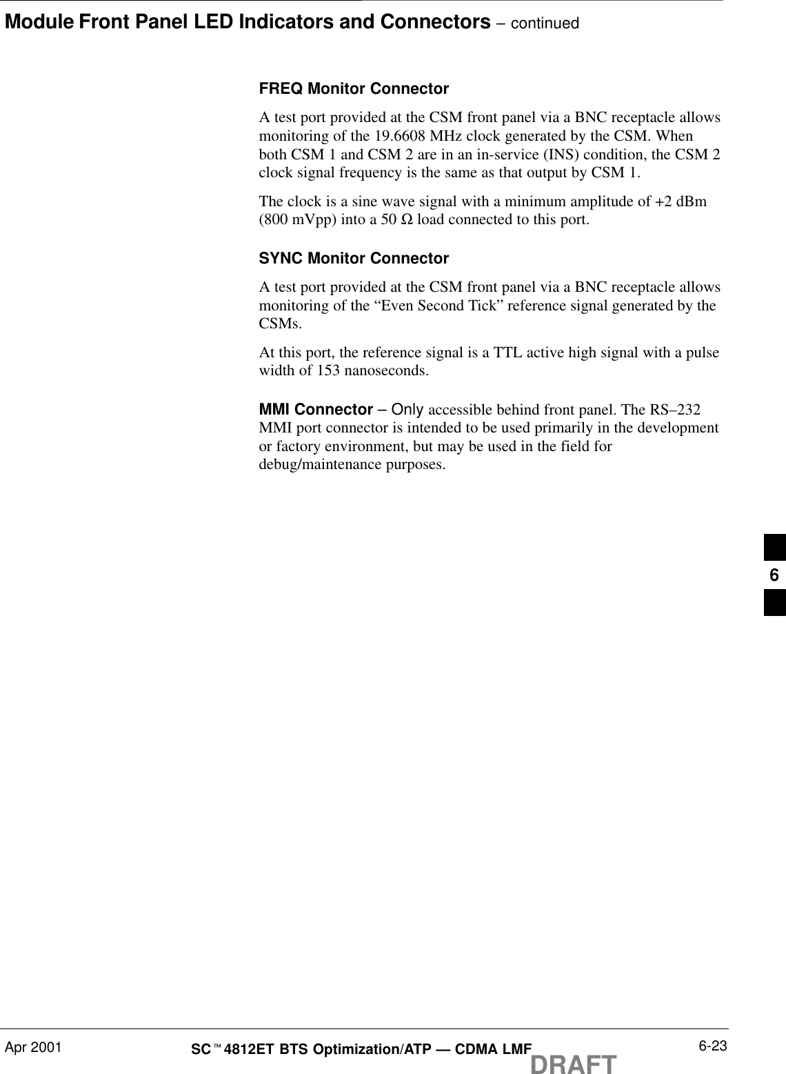 Module Front Panel LED Indicators and Connectors – continuedApr 2001 6-23SCt4812ET BTS Optimization/ATP — CDMA LMFDRAFTFREQ Monitor ConnectorA test port provided at the CSM front panel via a BNC receptacle allowsmonitoring of the 19.6608 MHz clock generated by the CSM. Whenboth CSM 1 and CSM 2 are in an in-service (INS) condition, the CSM 2clock signal frequency is the same as that output by CSM 1.The clock is a sine wave signal with a minimum amplitude of +2 dBm(800 mVpp) into a 50 Ω load connected to this port.SYNC Monitor ConnectorA test port provided at the CSM front panel via a BNC receptacle allowsmonitoring of the “Even Second Tick” reference signal generated by theCSMs.At this port, the reference signal is a TTL active high signal with a pulsewidth of 153 nanoseconds.MMI Connector – Only accessible behind front panel. The RS–232MMI port connector is intended to be used primarily in the developmentor factory environment, but may be used in the field fordebug/maintenance purposes.6