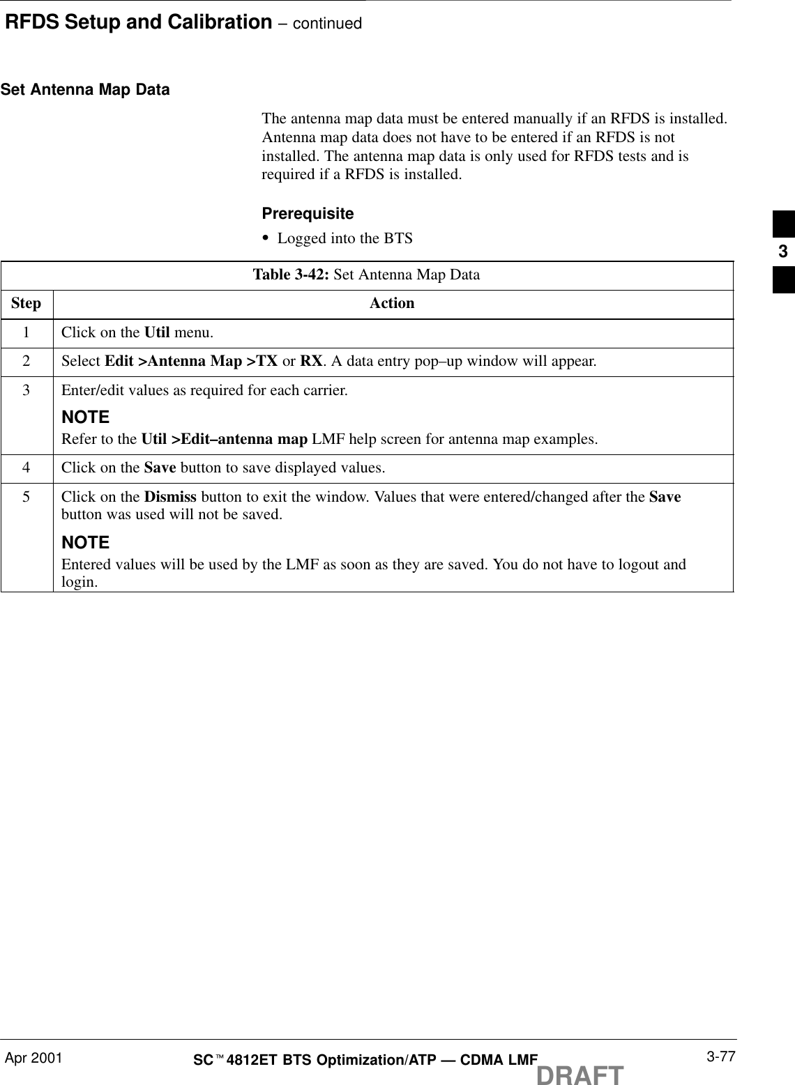 RFDS Setup and Calibration – continuedApr 2001 3-77SCt4812ET BTS Optimization/ATP — CDMA LMFDRAFTSet Antenna Map DataThe antenna map data must be entered manually if an RFDS is installed.Antenna map data does not have to be entered if an RFDS is notinstalled. The antenna map data is only used for RFDS tests and isrequired if a RFDS is installed.PrerequisiteSLogged into the BTSTable 3-42: Set Antenna Map DataStep Action1Click on the Util menu.2 Select Edit &gt;Antenna Map &gt;TX or RX. A data entry pop–up window will appear.3Enter/edit values as required for each carrier.NOTERefer to the Util &gt;Edit–antenna map LMF help screen for antenna map examples.4Click on the Save button to save displayed values.5Click on the Dismiss button to exit the window. Values that were entered/changed after the Savebutton was used will not be saved.NOTEEntered values will be used by the LMF as soon as they are saved. You do not have to logout andlogin.3