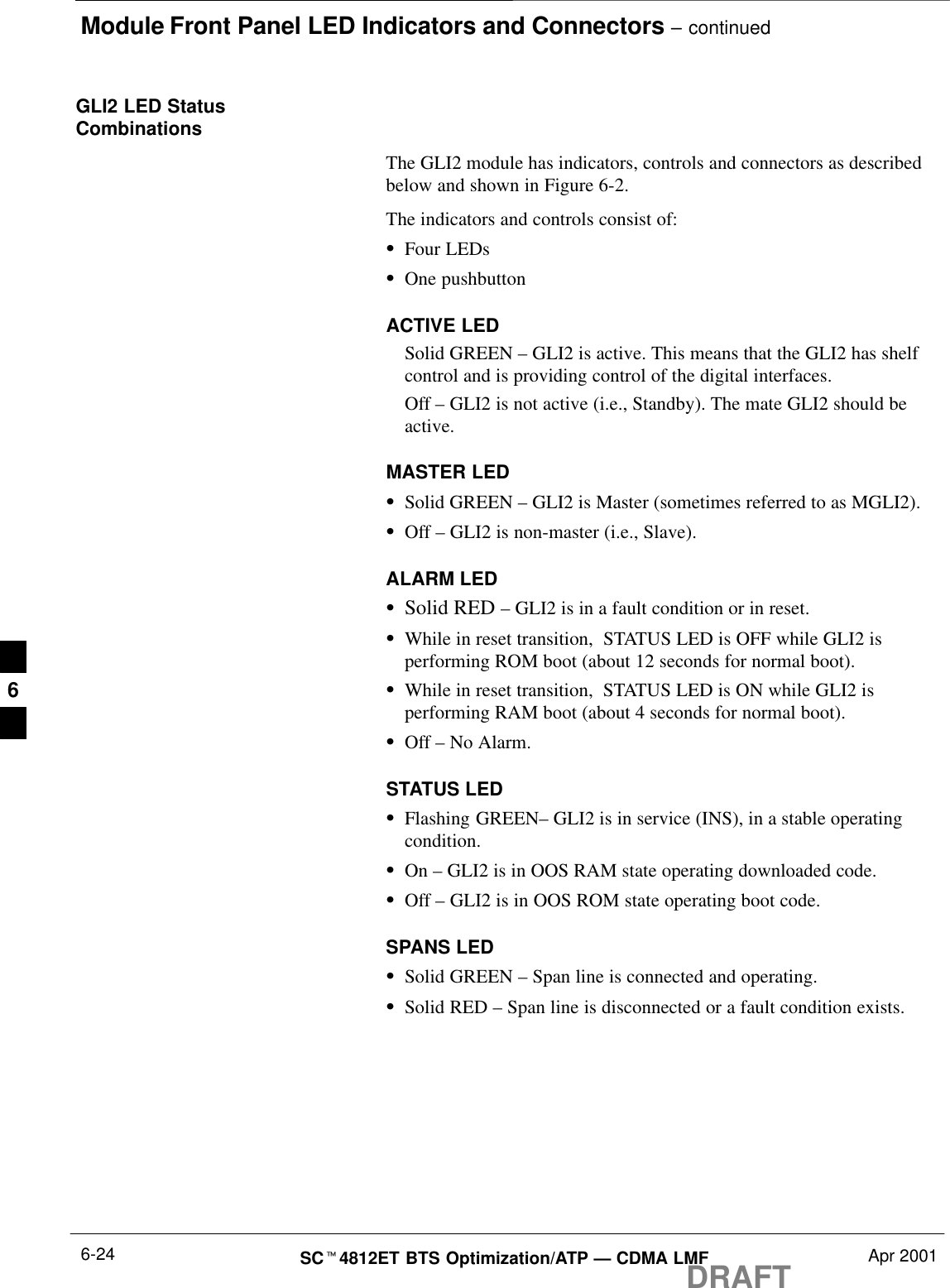 Module Front Panel LED Indicators and Connectors – continuedDRAFTSCt4812ET BTS Optimization/ATP — CDMA LMF Apr 20016-24GLI2 LED StatusCombinationsThe GLI2 module has indicators, controls and connectors as describedbelow and shown in Figure 6-2.The indicators and controls consist of:SFour LEDsSOne pushbuttonACTIVE LEDSolid GREEN – GLI2 is active. This means that the GLI2 has shelfcontrol and is providing control of the digital interfaces.Off – GLI2 is not active (i.e., Standby). The mate GLI2 should beactive.MASTER LEDSSolid GREEN – GLI2 is Master (sometimes referred to as MGLI2).SOff – GLI2 is non-master (i.e., Slave).ALARM LEDSSolid RED – GLI2 is in a fault condition or in reset.SWhile in reset transition,  STATUS LED is OFF while GLI2 isperforming ROM boot (about 12 seconds for normal boot).SWhile in reset transition,  STATUS LED is ON while GLI2 isperforming RAM boot (about 4 seconds for normal boot).SOff – No Alarm.STATUS LEDSFlashing GREEN– GLI2 is in service (INS), in a stable operatingcondition.SOn – GLI2 is in OOS RAM state operating downloaded code.SOff – GLI2 is in OOS ROM state operating boot code.SPANS LEDSSolid GREEN – Span line is connected and operating.SSolid RED – Span line is disconnected or a fault condition exists.6